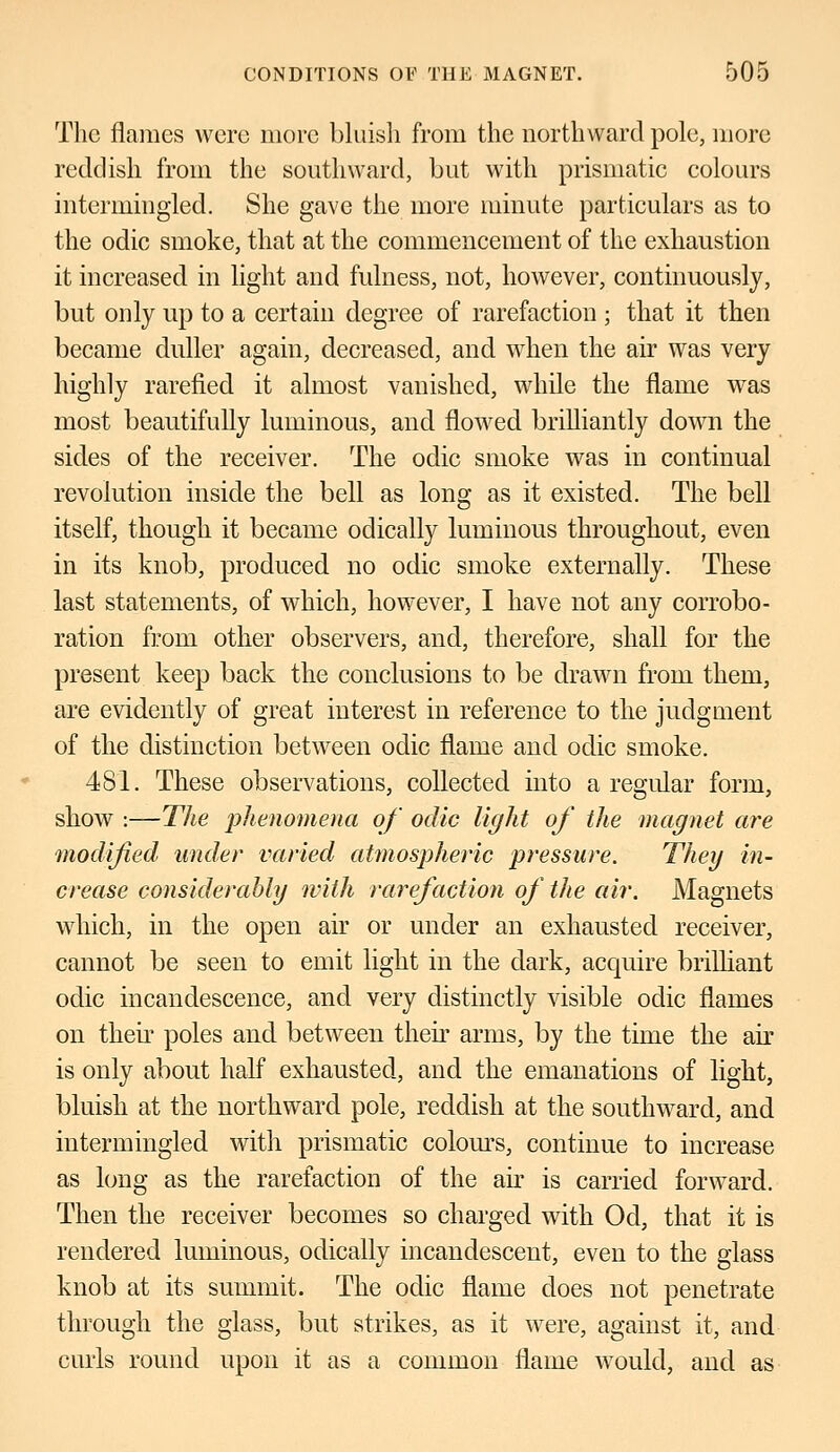 The flames were more bluish from the northward pole, more reddish from the southward, but with prismatic colours intermingled. She gave the more minute particulars as to the odic smoke, that at the commencement of the exhaustion it increased in light and fulness, not, however, continuously, but only up to a certain degree of rarefaction ; that it then became duller again, decreased, and when the air was very highly rarefied it almost vanished, while the flame was most beautifully luminous, and flowed brilliantly down the sides of the receiver. The odic smoke was in continual revolution inside the bell as long as it existed. The bell itself, though it became odically luminous throughout, even in its knob, produced no odic smoke externally. These last statements, of which, however, I have not any corrobo- ration from other observers, and, therefore, shall for the present keep back the conclusions to be drawn from them, are evidently of great interest in reference to the judgment of the distinction between odic flame and odic smoke. 481. These observations, collected into a regular form, show :—The phenomena of odic light of the magnet are modified under varied atmospheric pressure. They in- crease considerably with rarefaction of the air. Magnets which, in the open air or under an exhausted receiver, cannot be seen to emit light in the dark, acquire brilliant odic incandescence, and very distinctly visible odic flames on their poles and between their arms, by the time the air is only about half exhausted, and the emanations of light, bluish at the northward pole, reddish at the southward, and intermingled with prismatic colours, continue to increase as long as the rarefaction of the air is carried forward. Then the receiver becomes so charged with Od, that it is rendered luminous, odically incandescent, even to the glass knob at its summit. The odic flame does not penetrate through the glass, but strikes, as it were, against it, and curls round upon it as a common flame would, and as