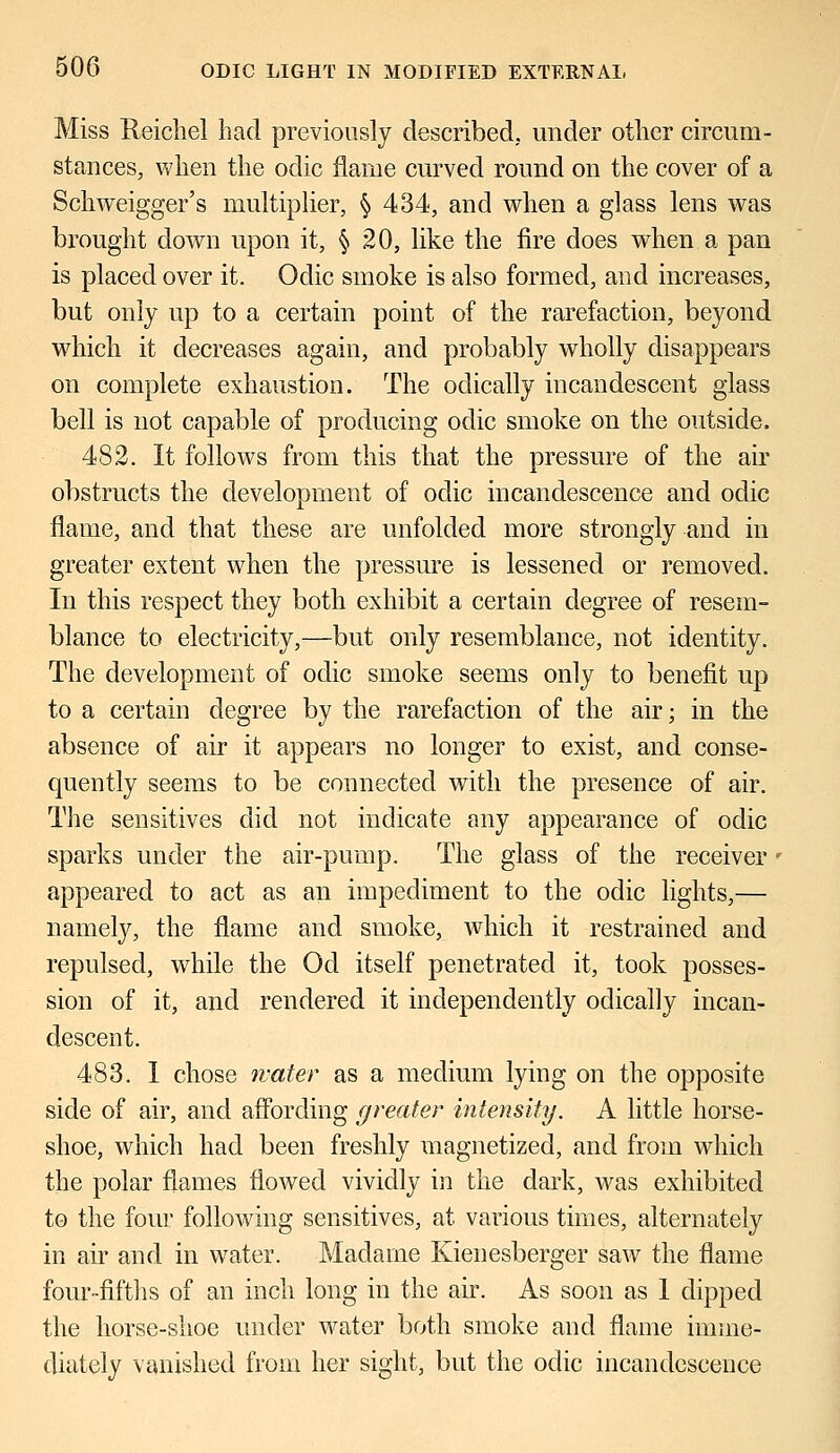 Miss Reichel had previously described, under other circum- stances, when the odic flame curved round on the cover of a Schweigger's multiplier, § 434, and when a glass lens was brought down upon it, § 20, like the fire does when a pan is placed over it. Odic smoke is also formed, and increases, but only up to a certain point of the rarefaction, beyond which it decreases again, and probably wholly disappears on complete exhaustion. The odically incandescent glass bell is not capable of producing odic smoke on the outside. 482. It follows from this that the pressure of the air obstructs the development of odic incandescence and odic flame, and that these are unfolded more strongly and in greater extent when the pressure is lessened or removed. In this respect they both exhibit a certain degree of resem- blance to electricity,—but only resemblance, not identity. The development of odic smoke seems only to benefit up to a certain degree by the rarefaction of the air; in the absence of air it appears no longer to exist, and conse- quently seems to be connected with the presence of air. The sensitives did not indicate any appearance of odic sparks under the air-pump. The glass of the receiver • appeared to act as an impediment to the odic lights,— namely, the flame and smoke, which it restrained and repulsed, while the Od itself penetrated it, took posses- sion of it, and rendered it independently odically incan- descent. 483. I chose water as a medium lying on the opposite side of air, and affording greater intensity. A little horse- shoe, which had been freshly magnetized, and from which the polar flames flowed vividly in the dark, was exhibited to the four following sensitives, at various times, alternately in air and in water. Madame Kienesberger saw the flame four-fifths of an inch long in the air. As soon as 1 dipped the horse-shoe under water both smoke and flame imme- diately vanished from her sight, but the odic incandescence