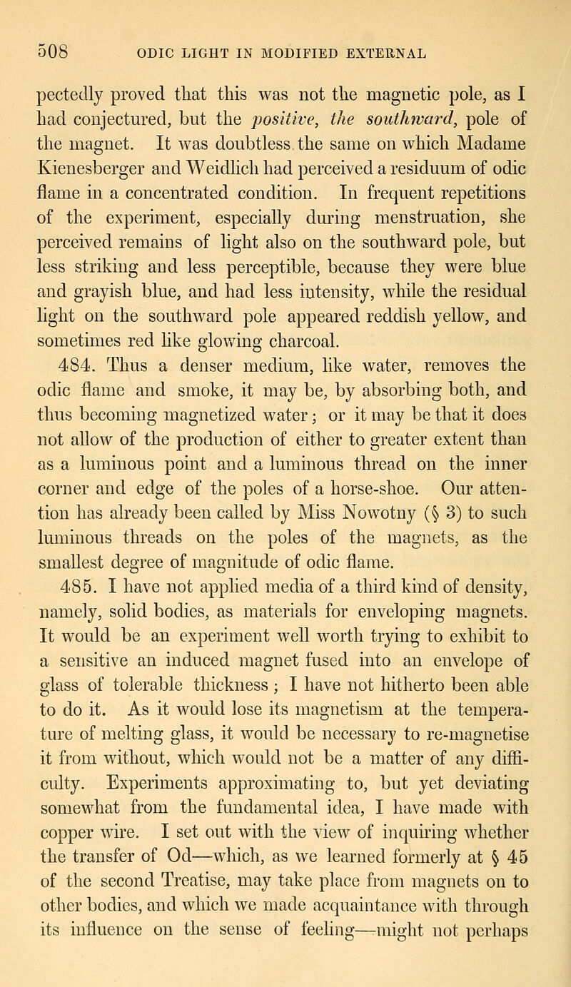 pectedly proved that this was not the magnetic pole, as I had conjectured, but the positive, the southward, pole of the magnet. It was doubtless the same on which Madame Kienesberger and Weidlich had perceived a residuum of odic flame in a concentrated condition. In frequent repetitions of the experiment, especially during menstruation, she perceived remains of light also on the southward pole, but less striking and less perceptible, because they were blue and grayish blue, and had less intensity, while the residual light on the southward pole appeared reddish yellow, and sometimes red like glowing charcoal. 484. Thus a denser medium, like water, removes the odic flame and smoke, it may be, by absorbing both, and thus becoming magnetized water; or it may be that it does not allow of the production of either to greater extent than as a luminous point and a luminous thread on the inner corner and edge of the poles of a horse-shoe. Our atten- tion has already been called by Miss Nowotny (§ 3) to such luminous threads on the poles of the magnets, as the smallest degree of magnitude of odic flame. 485. I have not applied media of a third kind of density, namely, solid bodies, as materials for enveloping magnets. It would be an experiment well worth trying to exhibit to a sensitive an induced magnet fused into an envelope of glass of tolerable thickness ; I have not hitherto been able to do it. As it would lose its magnetism at the tempera- ture of melting glass, it would be necessary to re-magnetise it from without, which would not be a matter of any diffi- culty. Experiments approximating to, but yet deviating somewhat from the fundamental idea, I have made with copper wire. I set out with the view of inquiring whether the transfer of Od—which, as we learned formerly at § 45 of the second Treatise, may take place from magnets on to other bodies, and which we made acquaintance with through its influence on the sense of feeling—might not perhaps