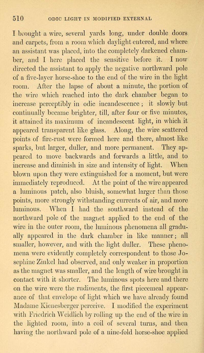 I brought a wire, several yards long, under double doors and carpets, from a room which daylight entered, and where an assistant was placed, into the completely darkened cham- ber, and I here placed the sensitive before it. I now directed the assistant to apply the negative northward pole of a five-layer horse-shoe to the end of the wire in the light room. After the lapse of about a minute, the portion of the wire which reached into the dark chamber began to increase perceptibly in oclic incandescence; it slowly but continually became brighter, till, after four or five minutes, it attained its maximum of incandescent light, in which it appeared transparent like glass. Along, the wire scattered points of fire-rust were formed here and there, almost like sparks, but larger, duller, and more permanent. They ap- peared to move backwards and forwards a little, and to increase and diminish in size and intensity of light. When blown upon they were extinguished for a moment, but were immediately reproduced. At the point of the wire appeared a luminous patch, also bluish, somewhat larger than those points, more strongly withstanding currents of air, and more luminous. When I had the southward instead of the northward pole of the magnet applied to the end of the wire in the outer room, the luminous phenomena all gradu- ally appeared in the dark chamber in like manner; all smaller, however, and with the light duller. These pheno- mena were evidently completely correspondent to those Jo- sephine Zinkel had observed, and only weaker in proportion as the magnet was smaller, and the length of wire brought in contact with it shorter. The luminous spots here and there on the wire were the rudiments, the first piecemeal appear- ance of that envelope of light which we have already found Madame Kienesberger perceive. I modified the experiment with Friedrich Weidlich by rolling up the end of the wire in the lighted room, into a coil of several turns, and then having the northward pole of a nine-fold horse-shoe applied