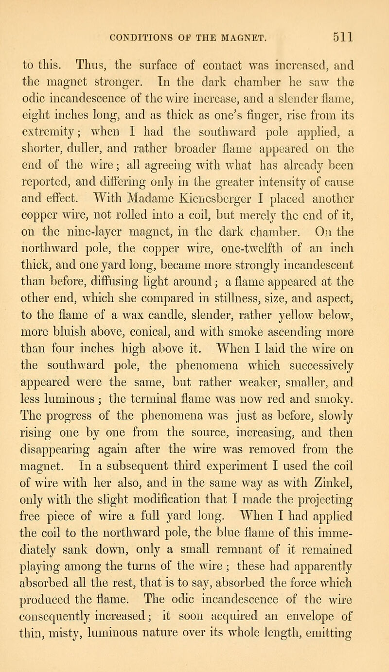 to this. Thus, the surface of contact was increased, and the magnet stronger. In the dark chamber he saw the odic incandescence of the wire increase, and a slender flame, eight inches long, and as thick as one's finger, rise from its extremity; when I had the southward pole applied, a shorter, duller, and rather broader flame appeared on the end of the wire; all agreeing with what has already been reported, and differing only in the greater intensity of cause and effect. With Madame Kienesberger I placed another copper wire, not rolled into a coil, but merely the end of it, on the nine-layer magnet, in the dark chamber. On the northward pole, the copper wire, one-twelfth of an inch thick, and one yard long, became more strongly incandescent than before, diffusing light around; a flame appeared at the other end, which she compared in stillness, size, and aspect, to the flame of a wax candle, slender, rather yellow below, more bluish above, conical, and with smoke ascending more than four inches high above it. When I laid the wire on the southward pole, the phenomena which successively appeared were the same, but rather weaker, smaller, and less luminous ; the terminal flame was now red and smoky. The progress of the phenomena was just as before, slowly rising one by one from the source, increasing, and then disappearing again after the wire was removed from the magnet. In a subsequent third experiment I used the coil of wire with her also, and in the same way as with Zinkel, only with the slight modification that I made the projecting free piece of wire a full yard long. When I had applied the coil to the northward pole, the blue flame of this imme- diately sank down, only a small remnant of it remained playing among the turns of the wire ; these had apparently absorbed all the rest, that is to say, absorbed the force which produced the flame. The odic incandescence of the wire consequently increased; it soon acquired an envelope of thin, misty, luminous nature over its whole length, emitting