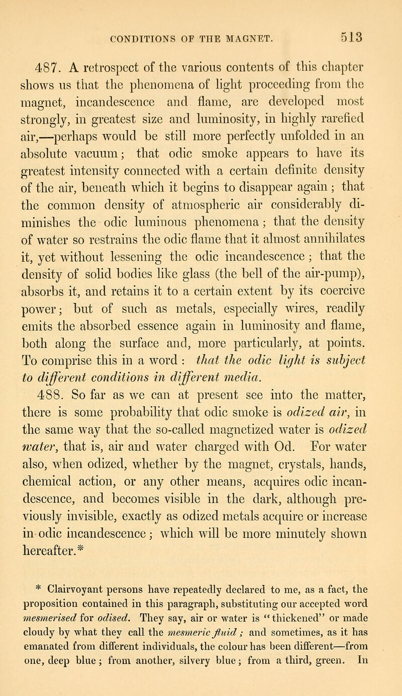 487. A retrospect of the various contents of this chapter shows us that the phenomena of light proceeding from the magnet, incandescence and flame, are developed most strongly, in greatest size and luminosity, in highly rarefied air,—perhaps would be still more perfectly unfolded in an absolute vacuum; that odic smoke appears to have its greatest intensity connected with a certain definite density of the air, beneath which it begins to disappear again ; that the common density of atmospheric air considerably di- minishes the odic luminous phenomena; that the density of water so restrains the odic flame that it almost annihilates it, yet without lessening the odic incandescence ; that the density of solid bodies like glass (the bell of the air-pump), absorbs it, and retains it to a certain extent by its coercive power; but of such as metals, especially wires, readily emits the absorbed essence again in luminosity and. flame, both along the surface and, more particularly, at points. To comprise this in a word : that the odic light is subject to different conditions in different media. 488. So far as we can at present see into the matter, there is some probability that odic smoke is odized air, in the same way that the so-called magnetized water is odized water, that is, air and water charged with Od. For water also, when odized, whether by the magnet, crystals, hands, chemical action, or any other means, acquires odic incan- descence, and becomes visible in the dark, although pre- viously invisible, exactly as odized metals acquire or increase in- odic incandescence; which will be more minutely shown hereafter.* * Clairvoyant persons have repeatedly declared to me, as a fact, the proposition contained in this paragraph, substituting our accepted word mesmerised for odised. They say, air or water is thickened or made cloudy by what they call the mesmeric fluid ; and sometimes, as it has emanated from different individuals, the colour has been different—from one, deep blue ; from another, silvery blue; from a third, green. In