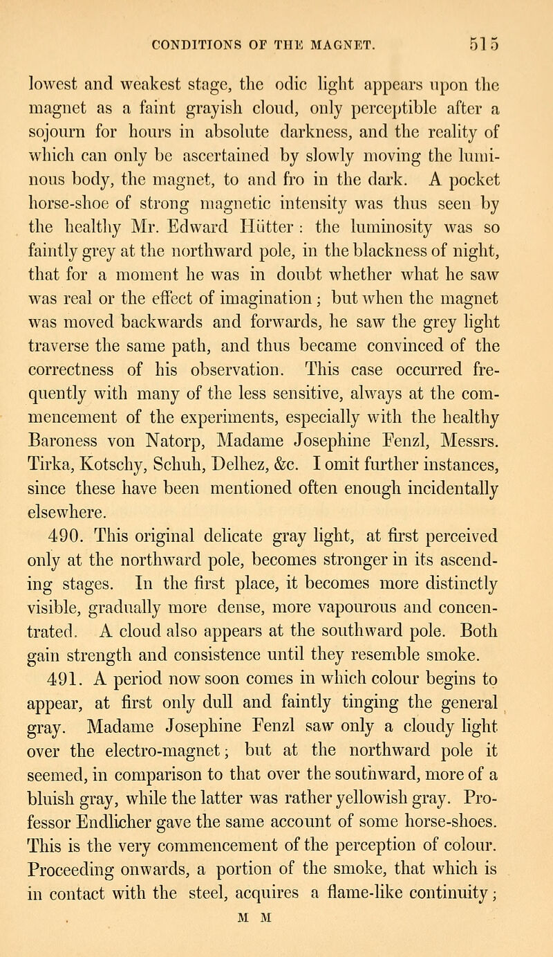 lowest and weakest stage, the odic light appears upon the magnet as a faint grayish cloud, only perceptible after a sojourn for hours in absolute darkness, and the reality of which can only be ascertained by slowly moving the lumi- nous body, the magnet, to and fro in the dark. A pocket horse-shoe of strong magnetic intensity was thus seen by the healthy Mr. Edward Hiitter : the luminosity was so faintly grey at the northward pole, in the blackness of night, that for a moment he was in doubt whether what he saw was real or the effect of imagination; but when the magnet was moved backwards and forwards, he saw the grey light traverse the same path, and thus became convinced of the correctness of his observation. This case occurred fre- quently with many of the less sensitive, always at the com- mencement of the experiments, especially with the healthy Baroness von Natorp, Madame Josephine Fenzl, Messrs. Tirka, Kotschy, Schuh, Delhez, &c. I omit further instances, since these have been mentioned often enough incidentally elsewhere. 490. This original delicate gray light, at first perceived only at the northward pole, becomes stronger in its ascend- ing stages. In the first place, it becomes more distinctly visible, gradually more dense, more vapourous and concen- trated. A cloud also appears at the southward pole. Both gain strength and consistence until they resemble smoke. 491. A period now soon comes in which colour begins to appear, at first only dull and faintly tinging the general gray. Madame Josephine Fenzl saw only a cloudy light over the electro-magnet; but at the northward pole it seemed, in comparison to that over the southward, more of a bluish gray, while the latter was rather yellowish gray. Pro- fessor Endlicher gave the same account of some horse-shoes. This is the very commencement of the perception of colour. Proceeding onwards, a portion of the smoke, that which is in contact with the steel, acquires a flame-like continuity; M M