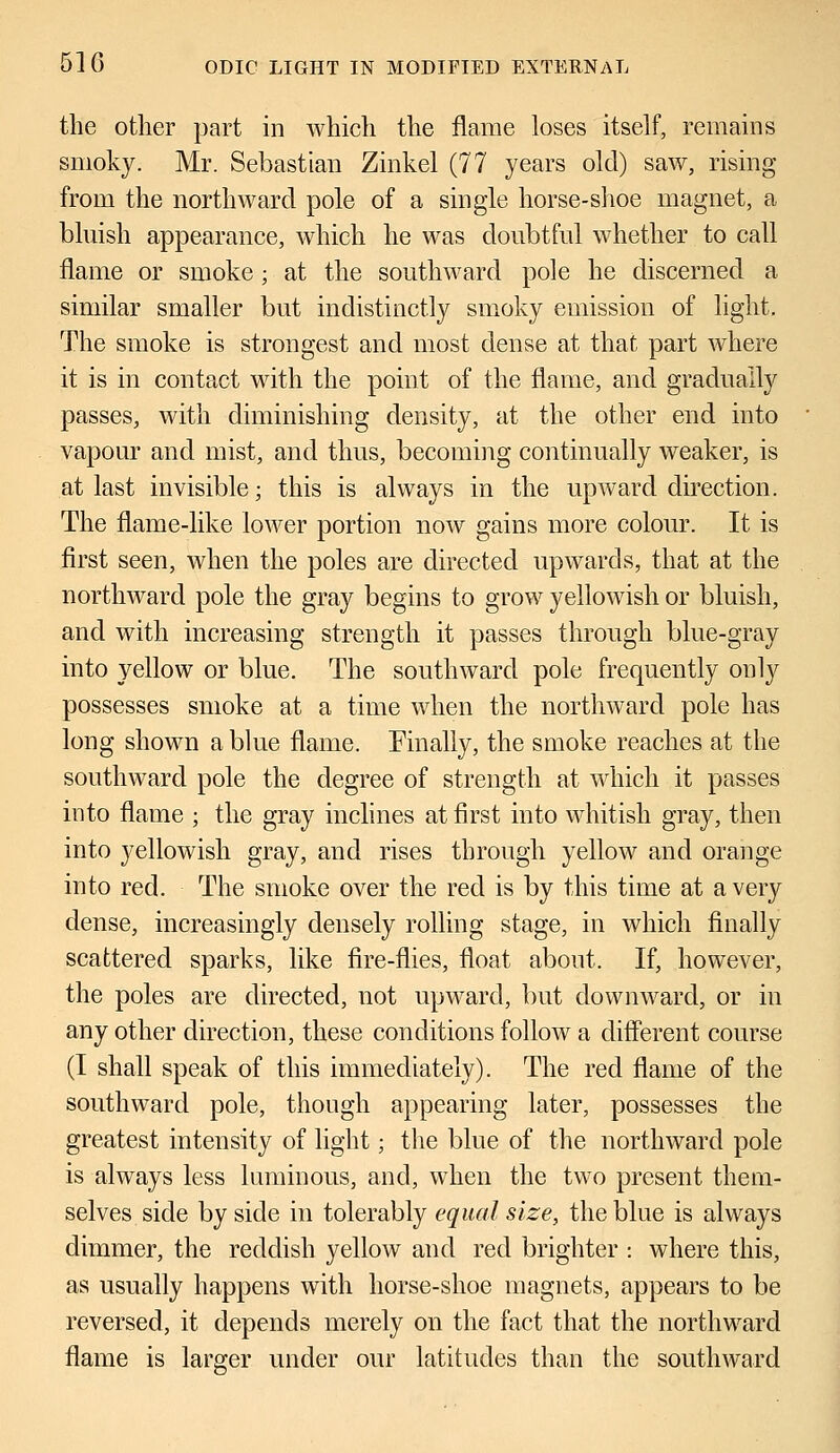 the other part in which the flame loses itself, remains smoky. Mr. Sebastian Zinkel (77 years old) saw, rising from the northward pole of a single horse-shoe magnet, a bluish appearance, which he was doubtful whether to call flame or smoke ; at the southward pole he discerned a similar smaller but indistinctly smoky emission of light. The smoke is strongest and most dense at that part where it is in contact with the point of the flame, and gradually passes, with diminishing density, at the other end into vapour and mist, and thus, becoming continually weaker, is at last invisible; this is always in the upward direction. The flame-like lower portion now gains more colour. It is first seen, when the poles are directed upwards, that at the northward pole the gray begins to grow yellowish or bluish, and with increasing strength it passes through blue-gray into yellow or blue. The southward pole frequently only possesses smoke at a time when the northward pole has long shown a blue flame. Finally, the smoke reaches at the southward pole the degree of strength at which it passes into flame ; the gray inclines at first into whitish gray, then into yellowish gray, and rises through yellow and orange into red. The smoke over the red is by this time at a very dense, increasingly densely rolling stage, in which finally scattered sparks, like fire-flies, float about. If, however, the poles are directed, not upward, but downward, or in any other direction, these conditions follow a different course (I shall speak of this immediately). The red flame of the southward pole, though appearing later, possesses the greatest intensity of light; the blue of the northward pole is always less luminous, and, when the two present them- selves side by side in tolerably equal size, the blue is always dimmer, the reddish yellow and reel brighter : where this, as usually happens with horse-shoe magnets, appears to be reversed, it depends merely on the fact that the northward flame is larger under our latitudes than the southward