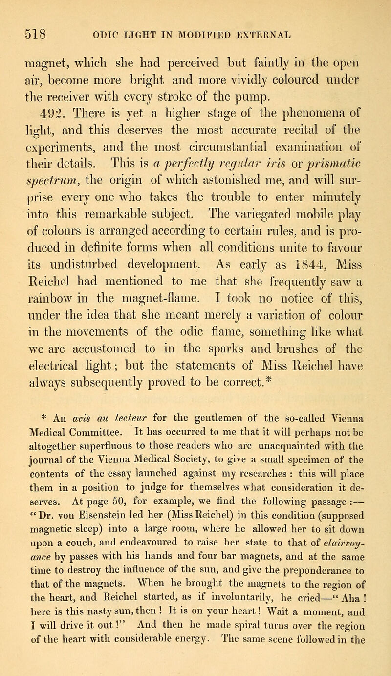 magnet, which she had perceived but faintly in the open air, become more bright and more vividly coloured under the receiver with every stroke of the pump. 49.2. There is yet a higher stage of the phenomena of light, and this deserves the most accurate recital of the experiments, and the most circumstantial examination of their details. This is a perfectly regular iris or prismatic spectrum, the origin of which a?tonishecl me, and will sur- prise every one who takes the trouble to enter minutely into this remarkable subject. The variegated mobile play of colours is arranged according to certain rules, and is pro- duced in definite forms when all conditions unite to favour its undisturbed development. As early as 1844, Miss Reichel had mentioned to me that she frequently saw a rainbow in the magnet-flame. I took no notice of this, under the idea that she meant merely a variation of colour in the movements of the odic flame, something like what we are accustomed to in the sparks and brushes of the electrical light; but the statements of Miss Reichel have always subsequently proved to be correct.* * An avis au lecteur for the gentlemen of the so-called Vienna Medical Committee. It has occurred to me that it will perhaps not be altogether superfluous to those readers who are unacquainted with the journal of the Vienna Medical Society, to give a small specimen of the contents of the essay launched against my researches : this will place them in a position to judge for themselves what consideration it de- serves. At page 50, for example, we find the following passage :— Dr. von Eisenstein led her (MissReichel) in this condition (supposed magnetic sleep) into a large room, where he allowed her to sit down upon a couch, and endeavoured to raise her state to that of clairvoy- ance by passes with his hands and four bar magnets, and at the same time to destroy the influence of the sun, and give the preponderance to that of the magnets. When he brought the magnets to the region of the heart, and Reichel started, as if involuntarily, he cried— Aha ! here is this nasty sun, then ! It is on your heart! Wait a moment, and I will drive it out! And then he made spiral turns over the region of the heart with considerable energy. The same scene followed in the