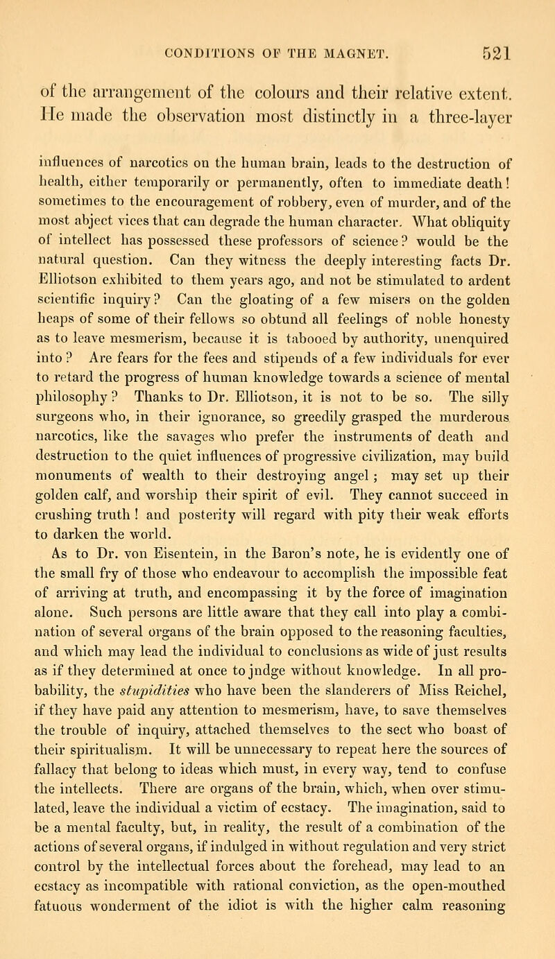 of the arrangement of the colours and their relative extent. lie made the observation most distinctly in a three-layer influences of narcotics on the human brain, leads to the destruction of health, either temporarily or permanently, often to immediate death! sometimes to the encouragement of robbery, even of murder, and of the most abject vices that can degrade the human character. What obliquity of intellect has possessed these professors of science ? would be the natural question. Can they witness the deeply interesting facts Dr. Elliotson exhibited to them years ago, and not be stimulated to ardent scientific inquiry? Can the gloating of a few misers on the golden heaps of some of their fellows so obtund all feelings of noble honesty as to leave mesmerism, because it is tabooed by authority, unenquired into ? Are fears for the fees and stipends of a few individuals for ever to retard the progress of human knowledge towards a science of mental philosophy ? Thanks to Dr. Elliotson, it is not to be so. The silly surgeons who, in their ignorance, so greedily grasped the murderous narcotics, like the savages who prefer the instruments of death and destruction to the quiet influences of progressive civilization, may build monuments of wealth to their destroying angel ; may set up their golden calf, and worship their spirit of evil. They cannot succeed in crushing truth ! and posterity will regard with pity their weak efforts to darken the world. AlS to Dr. von Eisentein, in the Baron's note, he is evidently one of the small fry of those who endeavour to accomplish the impossible feat of arriving at truth, and encompassing it by the force of imagination alone. Such persons are little aware that they call into play a combi- nation of several organs of the brain opposed to the reasoning faculties, and which may lead the individual to conclusions as wide of just results as if they determined at once to jndge without knowledge. In all pro- bability, the stupidities who have been the slanderers of Miss Reichel, if they have paid any attention to mesmerism, have, to save themselves the trouble of inquiry, attached themselves to the sect who boast of their spiritualism. It will be unnecessary to repeat here the sources of fallacy that belong to ideas which must, in every way, tend to confuse the intellects. There are organs of the brain, which, when over stimu- lated, leave the individual a victim of ecstacy. The imagination, said to be a mental faculty, but, in reality, the result of a combination of the actions of several organs, if indulged in without regulation and very strict control by the intellectual forces about the forehead, may lead to an ecstacy as incompatible with rational conviction, as the open-mouthed fatuous wonderment of the idiot is with the higher calm reasoning