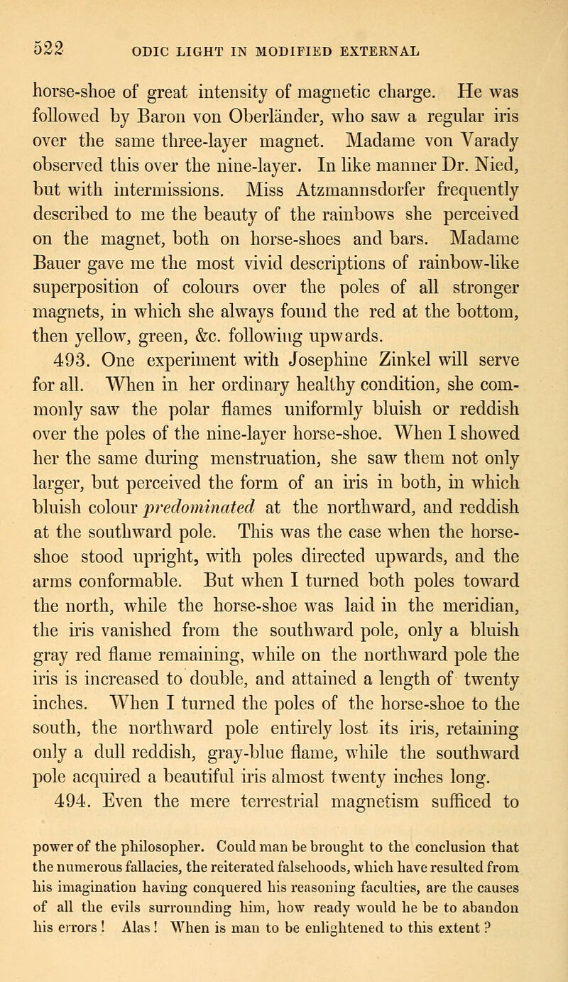 horse-shoe of great intensity of magnetic charge. He was followed by Baron von Oberlander, who saw a regular iris over the same three-layer magnet. Madame von Varady observed this over the nine-layer. In like manner Dr. Nied, but with intermissions. Miss Atzmannsdorfer frequently described to me the beauty of the rainbows she perceived on the magnet, both on horse-shoes and bars. Madame Bauer gave me the most vivid descriptions of rainbow-like superposition of colours over the poles of all stronger magnets, in which she always found the red at the bottom, then yellow, green, &c. following upwards. 493. One experiment with Josephine Zinkel will serve for all. When in her ordinary healthy condition, she com- monly saw the polar flames uniformly bluish or reddish over the poles of the nine-layer horse-shoe. When I showed her the same during menstruation, she saw them not only larger, but perceived the form of an iris in both, in which bluish colour predominated at the northward, and reddish at the southward pole. This was the case when the horse- shoe stood upright, with poles directed upwards, and the arms conformable. But when I turned both poles toward the north, while the horse-shoe was laid in the meridian, the iris vanished from the southward pole, only a bluish gray red flame remaining, while on the northward pole the iris is increased to double, and attained a length of twenty inches. When I turned the poles of the horse-shoe to the south, the nortlrward pole entirely lost its iris, retaining only a dull reddish, gray-blue flame, while the southward pole acquired a beautiful iris almost twenty inches long. 494. Even the mere terrestrial magnetism sufficed to power of the philosopher. Could man be brought to the conclusion that the numerous fallacies, the reiterated falsehoods, which have resulted from his imagination having conquered his reasoning faculties, are the causes of all the evils surrounding him, how ready would he be to abandon his errors ! Alas ! When is man to be enlightened to this extent ?