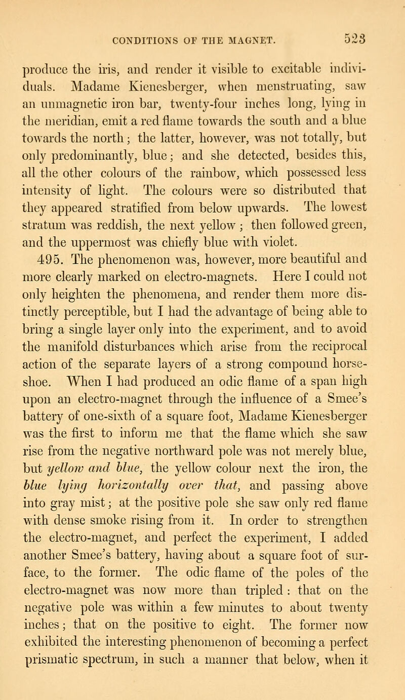 produce the iris, and render it visible to excitable indivi- duals. Madame Kienesberger, when menstruating, saw an umnagnetic iron bar, twenty-four inches long, lying in the meridian, emit a red flame towards the south and a blue towards the north; the latter, however, was not totally, but only predominantly, blue; and she detected, besides this, all the other colours of the rainbow, which possessed less intensity of light. The colours were so distributed that they appeared stratified from below upwards. The lowest stratum was reddish, the next yellow ; then followed green, and the uppermost was chiefly blue with violet. 495. The phenomenon was, however, more beautiful and more clearly marked on electro-magnets. Here I could not only heighten the phenomena, and render them more dis- tinctly perceptible, but I had the advantage of being able to bring a single layer only into the experiment, and to avoid the manifold disturbances which arise from the reciprocal action of the separate layers of a strong compound horse- shoe. When I had produced an odic flame of a span high upon an electro-magnet through the influence of a Sniee's battery of one-sixth of a square foot, Madame Kienesberger was the first to inform me that the flame which she saw rise from the negative northward pole was not merely blue, but yellow and blue, the yellow colour next the iron, the blue lying horizontally over that, and passing above into gray mist; at the positive pole she saw only red flame with dense smoke rising from it. In order to strengthen the electro-magnet, and perfect the experiment, I added another Smee's battery, having about a square foot of sur- face, to the former. The odic flame of the poles of the electro-magnet was now more than tripled : that on the negative pole was within a few minutes to about twenty inches; that on the positive to eight. The former now exhibited the interesting phenomenon of becoming a perfect prismatic spectrum, in such a manner that below, when it