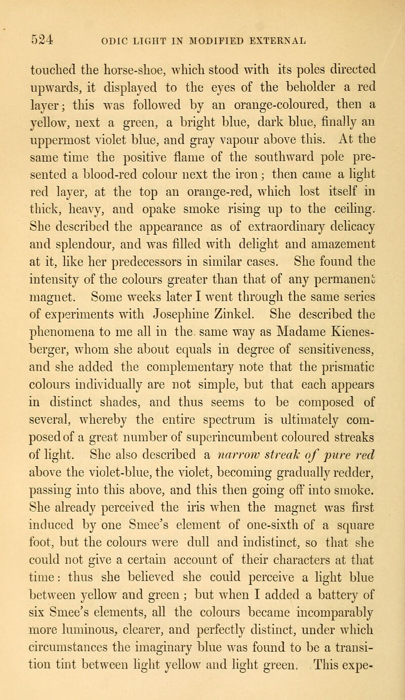 touched the horse-shoe, which stood with its poles directed upwards, it displayed to the eyes of the beholder a red layer; this was followed by au orange-coloured, then a yellow, next a green, a bright blue, dark blue, finally an uppermost violet blue, and gray vapour above this. At the same time the positive flame of the southward pole pre- sented a blood-red colour next the iron; then came a light red layer, at the top an orange-red, which lost itself in thick, heavy, and opake smoke rising up to the ceiling. She described the appearance as of extraordinary delicacy and splendour, and was filled with delight and amazement at it, like her predecessors in similar cases. She found the intensity of the colours greater than that of any permanent magnet. Some weeks later I went through the same series of experiments with Josephine Zinkel. She described the phenomena to me all in the. same way as Madame Kienes- berger, whom she about equals in degree of sensitiveness, and she added the complementary note that the prismatic colours individually are not simple, but that each appears in distinct shades, and thus seems to be composed of several, whereby the entire spectrum is ultimately com- posed of a great number of superincumbent coloured streaks of light. She also described a narrow streak of pure red above the violet-blue, the violet, becoming gradually redder, passing into this above, and this then going off into smoke. She already perceived the iris when the magnet was first induced by one Smee's element of one-sixth of a square foot, but the colours were dull and indistinct, so that she could not give a certain account of their characters at that time: thus she believed she could perceive a light blue between yellow and green ; but when I added a battery of six Smee's elements, all the colours became incomparably more luminous, clearer, and perfectly distinct, under which circumstances the imaginary blue was found to be a transi- tion tint between light yellow and light green. This expe-