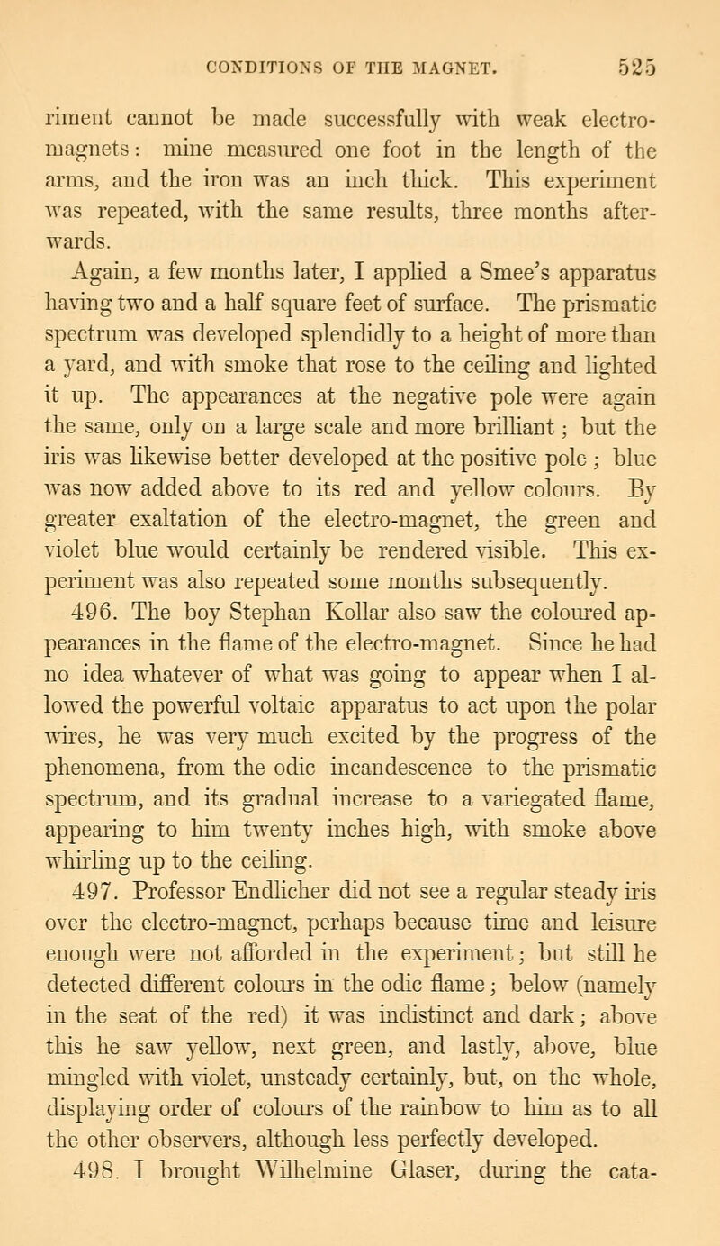 riment cannot be made successfully with weak electro- magnets : mine measured one foot in the length of the arms, and the iron was an inch thick. This experiment was repeated, with the same results, three months after- wards. Again, a few months later, I applied a Smee's apparatus having two and a half square feet of surface. The prismatic spectrum was developed splendidly to a height of more than a yard, and with smoke that rose to the ceiling and lighted it up. The appearances at the negative pole were again the same, only on a large scale and more brilliant • but the iris was likewise better developed at the positive pole ; blue was now added above to its red and yellow colours. By greater exaltation of the electro-magnet, the green and violet blue would certainly be rendered visible. This ex- periment was also repeated some months subsequently. 496. The boy Stephan Kollar also saw the coloured ap- pearances in the flame of the electro-magnet. Since he had no idea whatever of what was going to appear when I al- lowed the powerful voltaic apparatus to act upon the polar wires, he was very much excited by the progress of the phenomena, from the odic incandescence to the prismatic spectrum, and its gradual increase to a variegated flame, appearing to him twenty inches high, with smoke above whirling up to the ceiling. 497. Professor Endlicher did not see a regular steady iris over the electro-magnet, perhaps because time and leisure enough were not afforded in the experiment; but still he detected different colours in the odic flame; below (namely in the seat of the red) it was indistinct and dark; above this he saw yellow, next green, and lastly, above, blue mingled with violet, unsteady certainly, but, on the whole, displaying order of colours of the rainbow to him as to all the other observers, although less perfectly developed. 498. I brought Wilhelmine Glaser, during the cata-