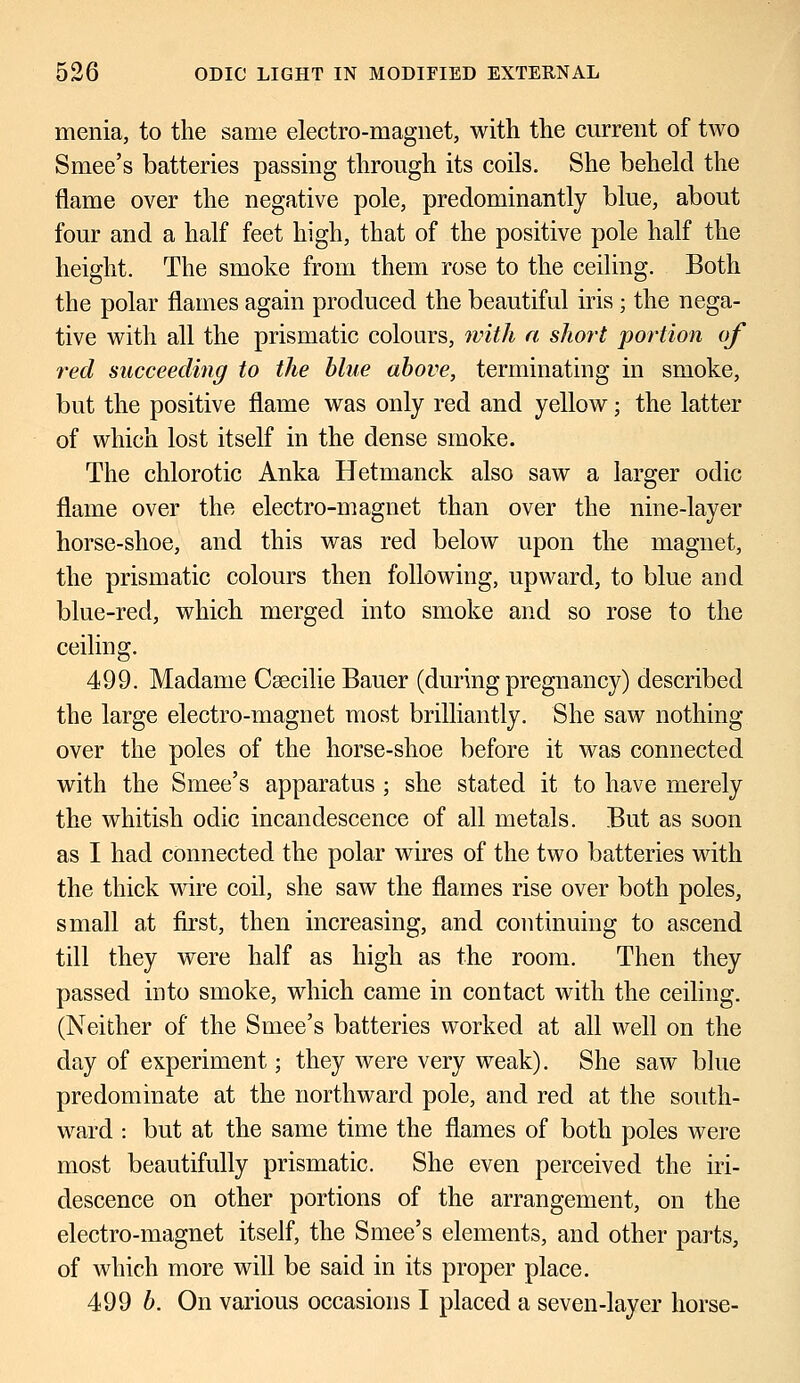 menia, to the same electro-magnet, with, the current of two Smee's batteries passing through its coils. She beheld the flame over the negative pole, predominantly blue, about four and a half feet high, that of the positive pole half the height. The smoke from them rose to the ceiling. Both the polar flames again produced the beautiful iris; the nega- tive with all the prismatic colours, with a short portion of red succeeding to the blue above, terminating in smoke, but the positive flame was only red and yellow; the latter of which lost itself in the dense smoke. The chlorotic Anka Hetmanck also saw a larger odic flame over the electro-magnet than over the nine-layer horse-shoe, and this was red below upon the magnet, the prismatic colours then following, upward, to blue and blue-red, which merged into smoke and so rose to the ceiling. 499. Madame Csecilie Bauer (during pregnancy) described the large electro-magnet most brilliantly. She saw nothing over the poles of the horse-shoe before it was connected with the Smee's apparatus ; she stated it to have merely the whitish odic incandescence of all metals. But as soon as I had connected the polar wires of the two batteries with the thick wire coil, she saw the flames rise over both poles, small at first, then increasing, and continuing to ascend till they were half as high as the room. Then they passed into smoke, which came in contact with the ceiling. (Neither of the Smee's batteries worked at all well on the day of experiment; they were very weak). She saw blue predominate at the northward pole, and red at the south- ward : but at the same time the flames of both poles were most beautifully prismatic. She even perceived the iri- descence on other portions of the arrangement, on the electro-magnet itself, the Smee's elements, and other parts, of which more will be said in its proper place. 499 b. On various occasions I placed a seven-layer horse-