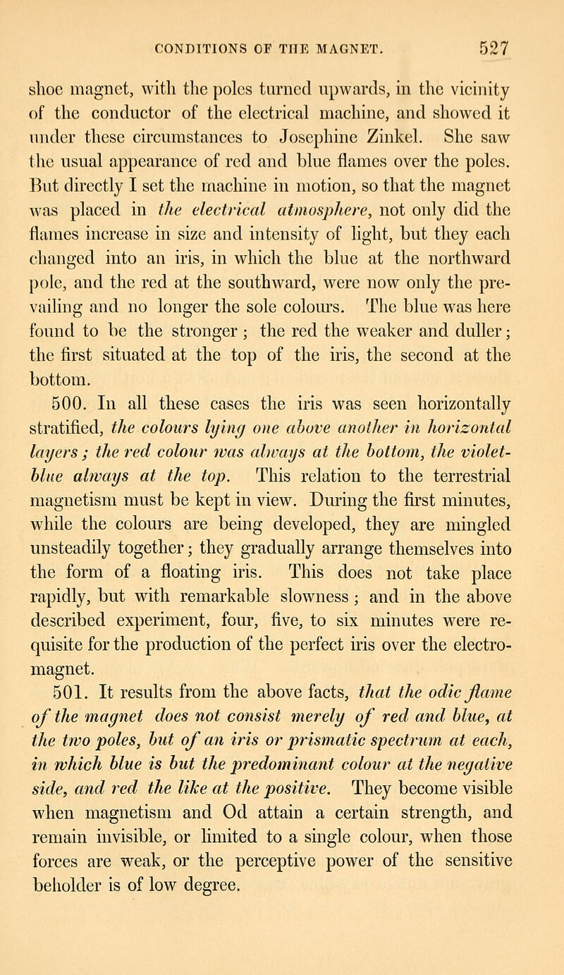 shoe magnet, with the poles turned upwards, in the vicinity of the conductor of the electrical machine, and showed it under these circumstances to Josephine Zinkel. She saw the usual appearance of red and blue flames over the poles. But directly I set the machine in motion, so that the magnet was placed in the electrical atmosphere, not only did the flames increase in size and intensity of light, but they each changed into an iris, in which the blue at the northward pole, and the red at the southward, were now only the pre- vailing and no longer the sole colours. The blue was here found to be the stronger; the red the weaker and duller; the first situated at the top of the iris, the second at the bottom. 500. In all these cases the iris was seen horizontally stratified, the colours lying one above another in horizontal layers ; the red colour was always at the bottom, the violet- blue always at the top. This relation to the terrestrial magnetism must be kept in view. During the first minutes, while the colours are being developed, they are mingled unsteadily together; they gradually arrange themselves into the form of a floating iris. This does not take place rapidly, but with remarkable slowness; and in the above described experiment, four, five, to six minutes were re- quisite for the production of the perfect iris over the electro- magnet. 501. It results from the above facts, that the odic flame of the magnet does not consist merely of red and blue, at the two poles, but of an iris or prismatic spectrum at each, in which blue is but the predominant colour at the negative side, and red the like at the positive. They become visible when magnetism and Od attain a certain strength, and remain invisible, or limited to a single colour, when those forces are weak, or the perceptive power of the sensitive beholder is of low degree.