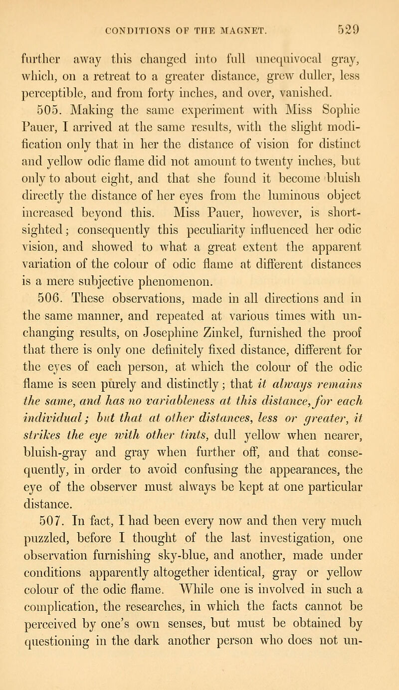 further away this changed into full unequivocal gray, which, on a retreat to a greater distance, grew duller, less perceptible, and from forty inches, and over, vanished. 505. Making the same experiment with Miss Sophie Pauer, I arrived at the same results, with the slight modi- fication only that in her the distance of vision for distinct and yellow odic flame did not amount to twenty inches, but only to about eight, and that she found it become bluish directly the distance of her eyes from the luminous object increased beyond this. Miss Pauer, however, is short- sighted ; consequently this peculiarity influenced her odic vision, and showed to what a great extent the apparent variation of the colour of odic flame at different distances is a mere subjective phenomenon. 506. These observations, made in all directions and in the same manner, and repeated at various times with un- changing results, on Josephine Zinkel, furnished the proof that there is only one definitely fixed distance, different for the eyes of each person, at which the colour of the odic flame is seen purely and distinctly; that it always remains the same, and has no variableness at this distance, for each individual; but that at other distances, less or greater, it strikes the eye with other tints, dull yellow when nearer, bluish-gray and gray when further off, and that conse- quently, in order to avoid confusing the appearances, the eye of the observer must always be kept at one particular distance. 507. In fact, I had been every now and then very much puzzled, before I thought of the last investigation, one observation furnishing sky-blue, and another, made under conditions apparently altogether identical, gray or yellow colour of the odic flame. While one is involved in such a complication, the researches, in which the facts cannot be perceived by one's own senses, but must be obtained by questioning in the dark another person who does not un-