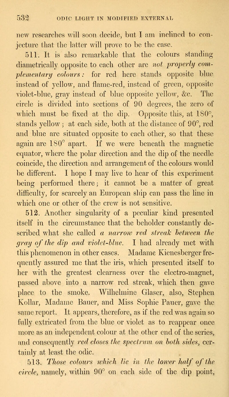 new researches will soon decide, but I am inclined to con- jecture that the latter will prove to be the case. 511. It is also remarkable that the colours standing diametrically opposite to each other are not properly com- plementary colours: for reel here stands opposite blue instead of yellow, and flame-red, instead of green, opposite violet-blue, gray instead of blue opposite yellow, &c. The circle is divided into sections of 90 degrees, the zero of which must be fixed at the dip. Opposite this, at 180°, stands yellow ; at each side, both at the distance of 90°, red and blue are situated opposite to each other, so that these again are 180° apart. If we were beneath the magnetic equator, where the polar direction and the dip of the needle coincide, the direction and arrangement of the colours would be different. I hope I may live to hear of this experiment being performed there; it cannot be a matter of great difficulty, for scarcely an European ship can pass the line in which one or other of the crew is not sensitive. 512. Another singularity of a peculiar kind presented itself in the circumstance that the beholder constantly de- scribed what she called a narrow red streak between the gray of the dip and violet-blue. I had already met with this phenomenon in other cases. Madame Kienesberger fre- quently assured me that the iris, which presented itself to her with the greatest clearness over the electro-magnet, passed above into a narrow red streak, which then gave place to the smoke. Wilhelmine Glaser, also, Stephen Kollar, Madame Bauer, and Miss Sophie Pauer, gave the same report. It appears, therefore, as if the red was again so fully extricated from the blue or violet as to reappear once more as an independent colour at the other end of the series, and consequently red closes the spectrum on both sides, cer- tainly at least the odic. 513. Those colours which lie in the lower half of the circle, namely, within 90° on each side of the dip point,