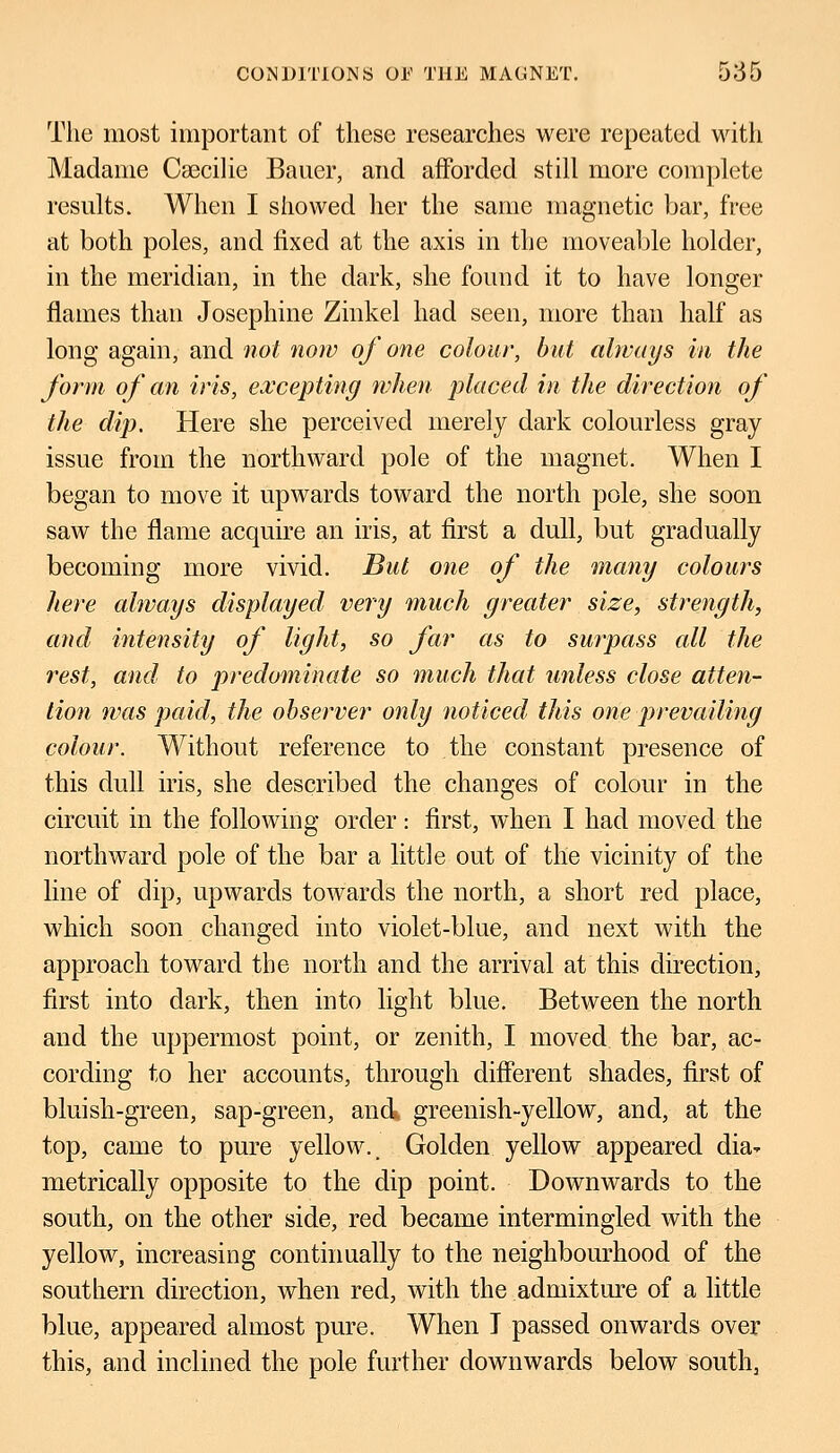 The most important of these researches were repeated with Madame Csecilie Bauer, and afforded still more complete results. When I showed her the same magnetic bar, free at both poles, and fixed at the axis in the moveable holder, in the meridian, in the dark, she found it to have longer flames than Josephine Zinkel had seen, more than half as long again, and not now of one colour, but always in the form of an iris, excepting when placed in the direction of the dip. Here she perceived merely dark colourless gray issue from the northward pole of the magnet. When I began to move it upwards toward the north pole, she soon saw the flame acquire an iris, at first a dull, but gradually becoming more vivid. But one of the many colours here always displayed very much greater size, strength, and intensity of light, so far as to surpass all the rest, and to predominate so much that unless close atten- tion was paid, the observer only noticed this one prevailing colour. Without reference to the constant presence of this dull iris, she described the changes of colour in the circuit in the following order ■ first, when I had moved the northward pole of the bar a little out of the vicinity of the line of dip, upwards towards the north, a short red place, which soon changed into violet-blue, and next with the approach toward the north and the arrival at this direction, first into dark, then into light blue. Between the north and the uppermost point, or zenith, I moved the bar, ac- cording to her accounts, through different shades, first of bluish-green, sap-green, and greenish-yellow, and, at the top, came to pure yellow.. Golden yellow appeared dia* metrically opposite to the dip point. Downwards to the south, on the other side, red became intermingled with the yellow, increasing continually to the neighbourhood of the southern direction, when red, with the admixture of a little blue, appeared almost pure. When I passed onwards over this, and inclined the pole further downwards below south,