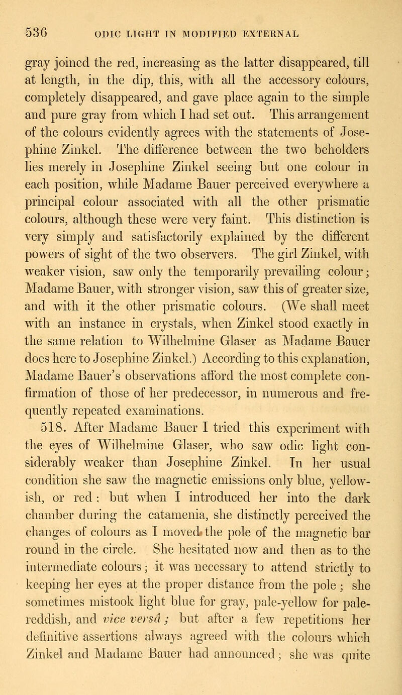 gray joined the reel, increasing as the latter disappeared, till at length, in the dip, this, with all the accessory colours, completely disappeared, and gave place again to the simple and pure gray from which I had set out. This arrangement of the colours evidently agrees with the statements of Jose- phine Zinkel. The difference between the two beholders lies merely in Josephine Zinkel seeing but one colour in each position, while Madame Bauer perceived everywhere a principal colour associated with all the other prismatic colours, although these were very faint. This distinction is very simply and satisfactorily explained by the different powers of sight of the two observers. The girl Zinkel, with weaker vision, saw only the temporarily prevailing colour; Madame Bauer, with stronger vision, saw this of greater size, and with it the other prismatic colours. (We shall meet with an instance in crystals, when Zinkel stood exactly in the same relation to Wilhelmine Glaser as Madame Bauer does here to Josephine Zinkel.) According to this explanation, Madame Bauer's observations afford the most complete con- firmation of those of her predecessor, in numerous and fre- quently repeated examinations. 518. After Madame Bauer I tried this experiment with the eyes of Wilhelmine Glaser, who saw odic light con- siderably weaker than Josephine Zinkel. In her usual condition she saw the magnetic emissions only blue, yellow- ish, or red ; but when I introduced her into the dark chamber during the catamenia, she distinctly perceived the changes of colours as I moved* the pole of the magnetic bar round in the circle. She hesitated now and then as to the intermediate colours; it was necessary to attend strictly to keeping her eyes at the proper distance from the pole; she sometimes mistook light blue for gray, pale-yellow for pale- reddish, and vice versa; but after a few repetitions her definitive assertions always agreed with the colours which Zinkel and Madame Bauer had announced; she was quite