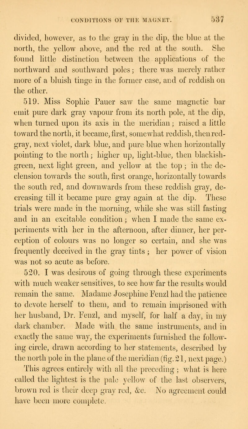 divided, however, as to the gray in the dip, the blue at the north, the yellow above, and the red at the south. She found little distinction between the applications of the northward and southward poles; there was merely rather more of a bluish tinge in the former case, and of reddish on the other. 519. Miss Sophie Pauer saw the same magnetic bar emit pure dark gray vapour from its north pole, at the dip, when turned upon its axis in the meridian; raised a little toward the north, it became, first, somewhat reddish, then red- gray, next violet, dark blue, and pure blue when horizontally pointing to the north; higher up, light-blue, then blackish- green, next light green, and yellow at the top; in the de- clension towards the south, first orange, horizontally towards the south red, and downwards from these reddish gray, de- creasing till it became pure gray again at the dip. These trials were made in the morning, while she was still fasting and in an excitable condition; when I made the same ex- periments with her in the afternoon, after dinner, her per- ception of colours was no longer so certain, and she was frequently deceived in the gray tints ; her power of vision was not so acute as before. 520. I was desirous of going through these experiments with much weaker sensitives, to see how far the results would remain the same. Madame Josephine Fenzl had the patience to devote herself to them, and to remain imprisoned with her husband, Dr. Fenzl, and myself, for half a day, in my dark chamber. Made with the same instruments, and in exactly the same way, the experiments furnished the follow- ing circle, drawn according to her statements, described by the north pole in the plane of the meridian (fig. 21, next page.) This agrees entirely with all the preceding; what is here called the lightest is the pale yellow of the last observers, brown red is their deep gray red, &c. No agreement could have been more complete,