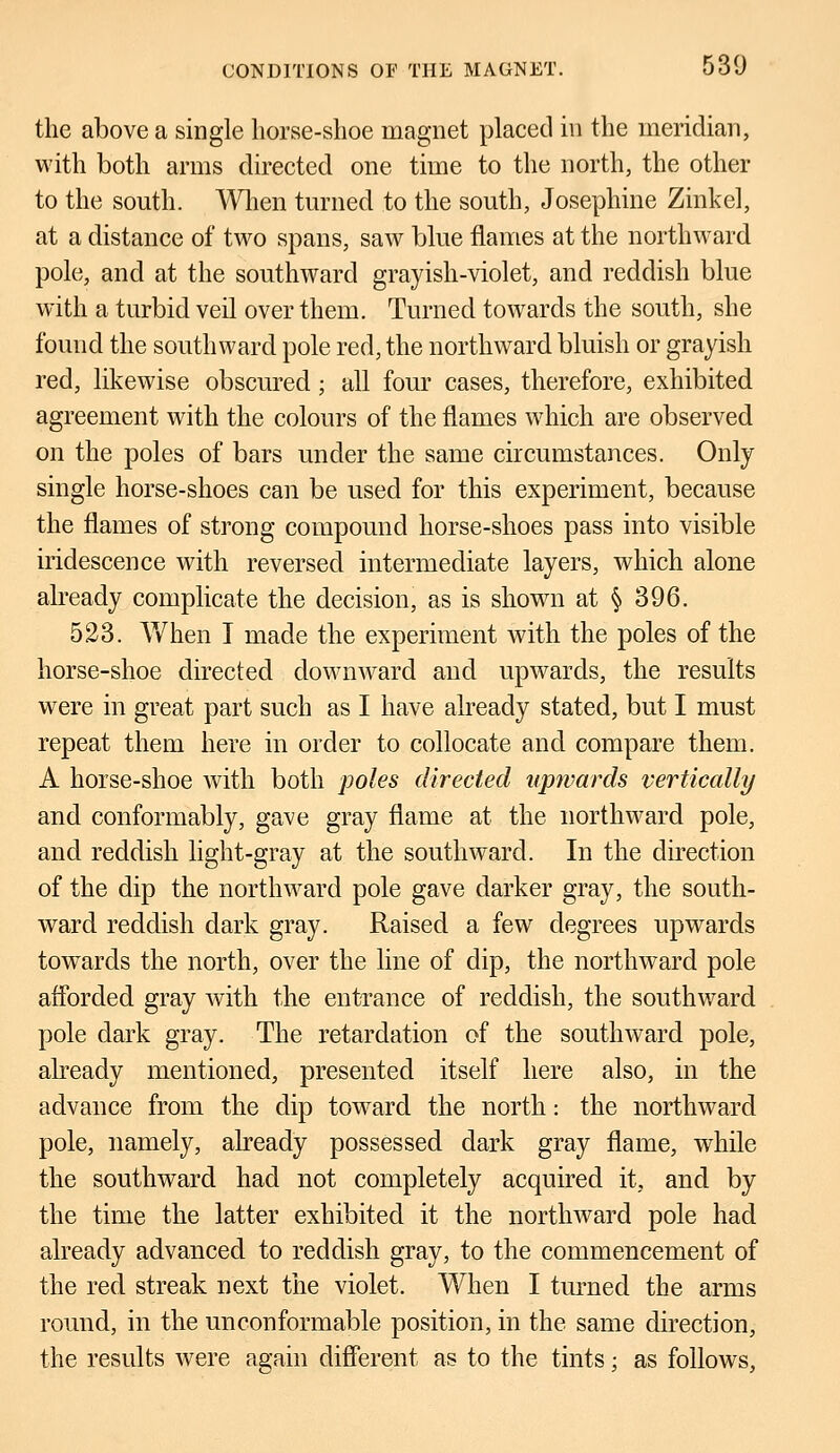 the above a single horse-shoe magnet placed in the meridian, with both arms directed one time to the north, the other to the south. When turned to the south, Josephine Zinkel, at a distance of two spans, saw blue flames at the northward pole, and at the southward grayish-violet, and reddish blue with a turbid veil over them. Turned towards the south, she found the southward pole red, the northward bluish or grayish red, likewise obscured; all four cases, therefore, exhibited agreement with the colours of the flames which are observed on the poles of bars under the same circumstances. Only single horse-shoes can be used for this experiment, because the flames of strong compound horse-shoes pass into visible iridescence with reversed intermediate layers, which alone already complicate the decision, as is shown at § 396. 523. When I made the experiment with the poles of the horse-shoe directed downward and upwards, the results were in great part such as I have already stated, but I must repeat them here in order to collocate and compare them. A horse-shoe with both poles directed upwards vertically and conformably, gave gray flame at the northward pole, and reddish light-gray at the southward. In the direction of the dip the northward pole gave darker gray, the south- ward reddish dark gray. Raised a few degrees upwrards towards the north, over the line of dip, the northward pole afforded gray with the entrance of reddish, the southward pole dark gray. The retardation of the southward pole, already mentioned, presented itself here also, in the advance from the dip toward the north: the northward pole, namely, already possessed dark gray flame, while the southward had not completely acquired it, and by the time the latter exhibited it the northward pole had already advanced to reddish gray, to the commencement of the red streak next the violet. When I turned the arms round, in the unconformable position, in the same direction, the results were again different as to the tints; as follows,