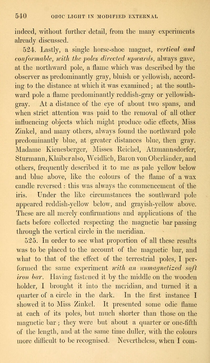 indeed, without further detail, from the many experiments already discussed. 524. Lastly, a single horse-shoe magnet, vertical and conformable, with the poles directed upwards, always gave, at the northward pole, a flame which was described by the observer as predominantly gray, bluish or yellowish, accord- ing to the distance at which it was examined; at the south- ward pole a flame predominantly reddish-gray or yellowish- gray. At a distance of the eye of about two spans, and when strict attention was paid to the removal of all other influencing objects which might produce odic effects, Miss Zinkel, and many others, always found the northward pole predominantly blue, at greater distances blue, then gray. Madame Kienesberger, Misses Reichel, Atzmannsclorfer, Sturinann, Klaiber also, Weidlich, Baron von Oberlander, and others, frequently described it to me as pale yellow below and blue above, like the colours of the flame of a wax candle reversed : this was always the commencement of the iris. Under the like circumstances the southward pole appeared reddish-yellow below, and grayish-yellow above. These are all merely confirmations and applications of the facts before collected respecting the magnetic bar passing through the vertical circle in the meridian. 525. In order to see what proportion of all these results was to be placed to the account of the magnetic bar, and what to that of the effect of the terrestrial poles, I per- formed the same experiment with an unmagnetized soj't iron bar. Having fastened it by the middle on the wooden holder, I brought it into the meridian, and turned it a quarter of a circle in the dark. In the first instance I showed it to Miss Zinkel. It presented some odic flame at each of its poles, but much shorter than those on the magnetic bar; they were but about a quarter or one-fifth of the length, and at the same time duller, with the colours more difficult to be recognised. Nevertheless, when I com-