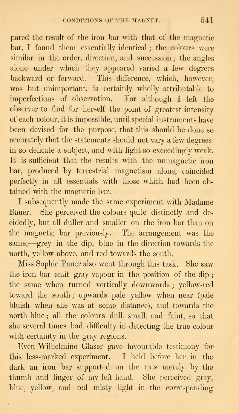pared the result of the iron bar with that of the magnetic bar, I found them essentially identical; the colours were similar in the order, direction, and succession; the angles alone under which they appeared varied a few degrees backward or forward. This difference, which, however, was but unimportant, is certainly wholly attributable to imperfections of observation. For although I left the observer to find for herself the point of greatest intensity of each colour, it is impossible, until special instruments have been devised for the purpose, that this should be done so accurately that the statements should not vary a few degrees in so delicate a subject, and with light so exceedingly weak. It is sufficient that the results with the unmagnetic iron bar, produced by terrestrial magnetism alone, coincided perfectly in all essentials with those which had been ob- tained with the magnetic bar. I subsequently made the same experiment with Madame Bauer. She perceived the colours quite distinctly and de- cidedly, but all duller and smaller on the iron bar than on the magnetic bar previously. The arrangement was the same,—grey in the dip, blue in the direction towards the north, yellow above, and red towards the south. Miss Sophie Pauer also went through this task. She saw the iron bar emit gray vapour in the position of the dip; the same when turned vertically downwards ; yellow-red toward the south; upwards pale yellow when near (pale bluish when she was at some distance), and towards the north blue; all the colours dull, small, and faint, so that she several times had difficulty in detecting the true colour with certainty in the gray regions. Even Wilhelmine Glaser gave favourable testimony for this less-marked experiment. I held before her in the dark an iron bar supported on the axis merely by the thumb and finger of my left hand. She perceived gray, blue, yellow, and red misty light in the corresponding