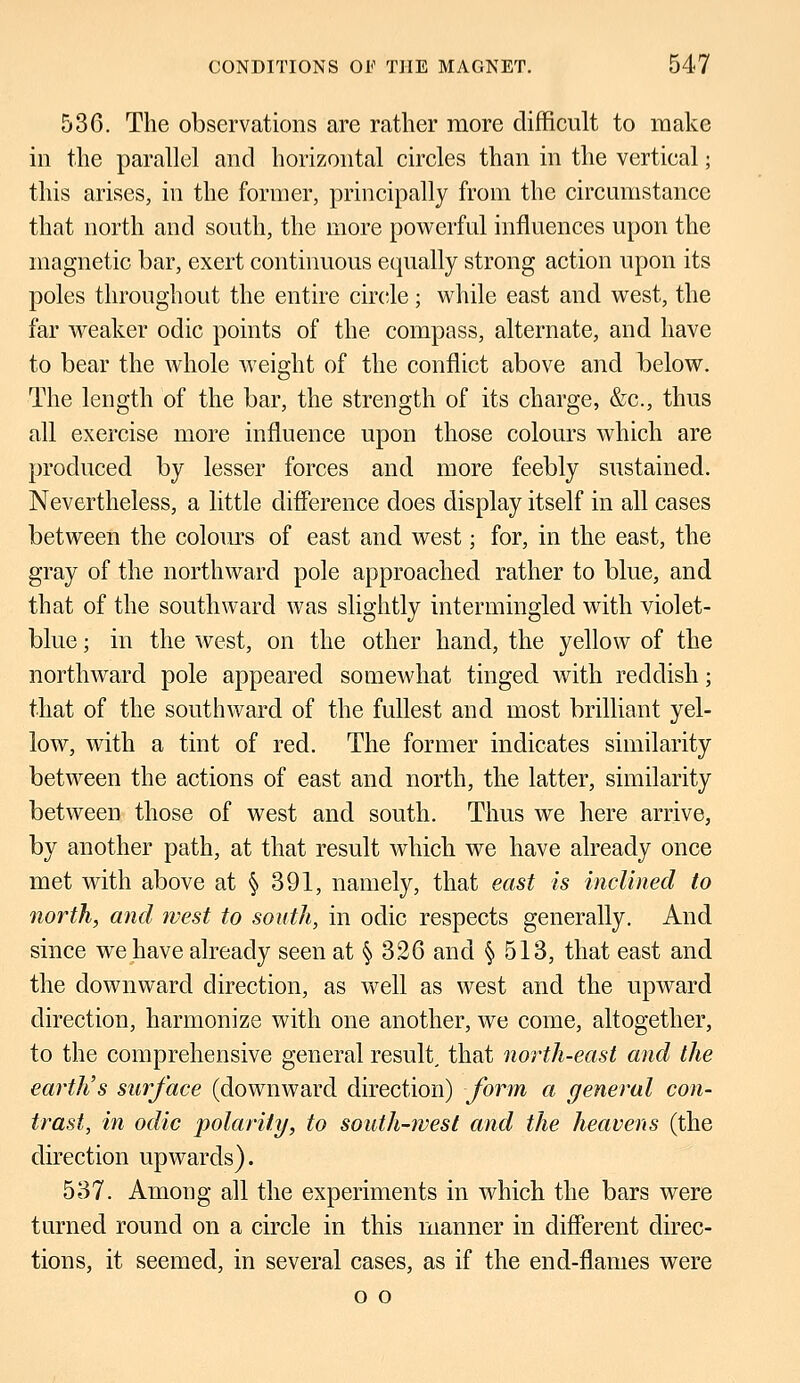 536. The observations are rather more difficult to make in the parallel and horizontal circles than in the vertical; this arises, in the former, principally from the circumstance that north and south, the more powerful influences upon the magnetic bar, exert continuous equally strong action upon its poles throughout the entire circle; while east and west, the far weaker odic points of the compass, alternate, and have to bear the whole weight of the conflict above and below. The length of the bar, the strength of its charge, &c, thus all exercise more influence upon those colours which are produced by lesser forces and more feebly sustained. Nevertheless, a little difference does display itself in all cases between the colours of east and west; for, in the east, the gray of the northward pole approached rather to blue, and that of the southward was slightly intermingled with violet- blue ; in the west, on the other hand, the yellow of the northward pole appeared somewhat tinged with reddish; that of the southward of the fullest and most brilliant yel- low, with a tint of red. The former indicates similarity between the actions of east and north, the latter, similarity between those of west and south. Thus we here arrive, by another path, at that result which we have already once met with above at § 391, namely, that east is inclined to north, and west to south, in odic respects generally. And since we have already seen at § 326 and § 513, that east and the downward direction, as well as west and the upward direction, harmonize with one another, we come, altogether, to the comprehensive general result, that north-east and the earth's surface (downward direction) form a general con- trast, in odic polarity, to south-west and the heavens (the direction upwards). 537. Among all the experiments in which the bars were turned round on a circle in this manner in different direc- tions, it seemed, in several cases, as if the end-flames were o o