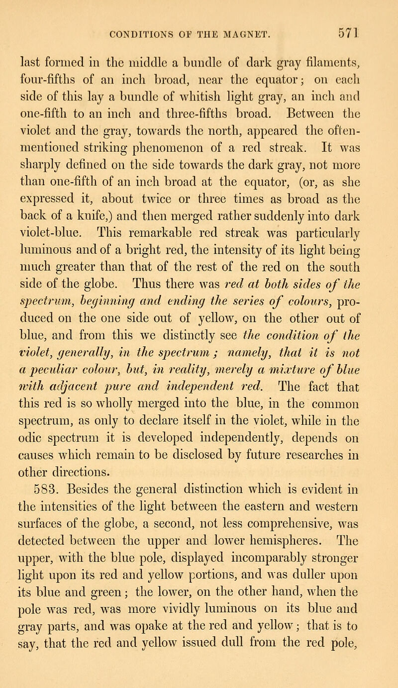 last formed in the middle a bundle of dark gray filaments, four-fifths of an inch broad, near the equator; on each side of this lay a bundle of whitish light gray, an inch and one-fifth to an inch and three-fifths broad. Between the violet and the gray, towards the north, appeared the often- mentioned striking phenomenon of a red streak. It was sharply defined on the side towards the dark gray, not more than one-fifth of an inch broad at the equator, (or, as she expressed it, about twice or three times as broad as the back of a knife,) and then merged rather suddenly into dark violet-blue. This remarkable red streak was particularly luminous and of a bright red, the intensity of its light being much greater than that of the rest of the red on the south side of the globe. Thus there was red at both sides of the spectrum, beginning and ending the series of colours, pro- duced on the one side out of yellow, on the other out of blue, and from this we distinctly see the condition of the violet, generally, in the spectrum ; namely, that it is not a peculiar colour, but, in ideality, merely a mixture of blue with adjacent pure and independent red. The fact that this red is so wholly merged into the blue, in the common spectrum, as only to declare itself in the violet, while in the odic spectrum it is developed independently, depends on causes which remain to be disclosed by future researches in other directions. 583. Besides the general distinction which is evident in the intensities of the light between the eastern and western surfaces of the globe, a second, not less comprehensive, was detected between the upper and lower hemispheres. The upper, with the blue pole, displayed incomparably stronger light upon its red and yellow portions, and was duller upon its blue and green; the lower, on the other hand, when the pole was red, was more vividly luminous on its blue and gray parts, and was opake at the red and yellow; that is to say, that the red and yellow issued dull from the red pole,