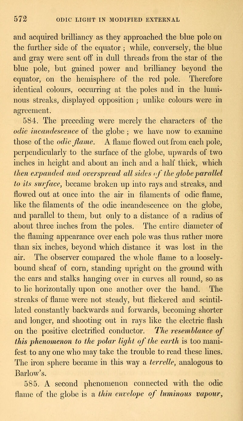 and acquired brilliancy as they approached the blue pole on the further side of the equator ; while, conversely, the blue and gray were sent off in dull threads from the star of the blue pole, but gained power and brilliancy beyond the equator, on the hemisphere of the red pole. Therefore identical colours, occurring at the poles and in the lumi- nous streaks, displayed opposition ; unlike colours were in agreement. 584. The preceding were merely the characters of the odic incandescence of the globe ; we have now to examine those of the odic flame. A flame flowed out from each pole, perpendicularly to the surface of the globe, upwards of two inches in height and about an inch and a half thick, which then expanded and overspread all sides ofthe globe parallel to its surface, became broken up into rays and streaks, and flowed out at once into the air in filaments of odic flame, like the filaments of the odic incandescence on the globe, and parallel to them, but only to a distance of a radius of about three inches from the poles. The entire diameter of the flaming appearance over each pole was thus rather more than six inches, beyond which distance it was lost in the air. The observer compared the whole flame to a loosely- bound sheaf of corn, standing upright on the ground with the ears and stalks hanging over in curves all round, so as to lie horizontally upon one another over the band. The streaks of flame were not steady, but flickered and scintil- lated constantly backwards and forwards, becoming shorter and longer, and shooting out in rays like the electric flash on the positive electrified conductor. The resemblance of this phenomenon to the polar light of the earth is too mani- fest to any one who may take the trouble to read these lines. The iron sphere became in this way a terrelle, analogous to Barlow's. 585. A second phenomenon connected with the odic flame of the globe is a thin envelope of luminous vapour,