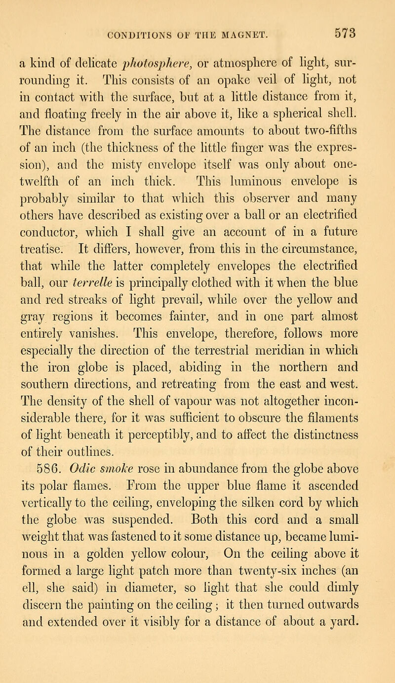 a kind of delicate photosphere, or atmosphere of light, sur- rounding it. This consists of an opake veil of light, not in contact with the surface, but at a little distance from it, and floating freely in the air above it, like a spherical shell. The distance from the surface amounts to about two-fifths of an inch (the thickness of the little finger was the expres- sion), and the misty envelope itself was only about one- twelfth of an inch thick. This luminous envelope is probably similar to that which this observer and many others have described as existing over a ball or an electrified conductor, which I shall give an account of in a future treatise. It differs, however, from this in the circumstance, that while the latter completely envelopes the electrified ball, our terrelle is principally clothed with it when the blue and red streaks of light prevail, while over the yellow and gray regions it becomes fainter, and in one part almost entirely vanishes. This envelope, therefore, follows more especially the direction of the terrestrial meridian in which the iron globe is placed, abiding in the northern and southern directions, and retreating from the east and west. The density of the shell of vapour was not altogether incon- siderable there, for it was sufficient to obscure the filaments of light beneath it perceptibly, and to affect the distinctness of their outlines. 586. Odic smoke rose in abundance from the globe above its polar flames. From the upper blue flame it ascended vertically to the ceiling, enveloping the silken cord by which the globe was suspended. Both this cord and a small weight that was fastened to it some distance up, became lumi- nous in a golden yellow colour, On the ceiling above it formed a large light patch more than twenty-six inches (an ell, she said) in diameter, so light that she could dimly discern the painting on the ceiling; it then turned outwards and extended over it visibly for a distance of about a yard.