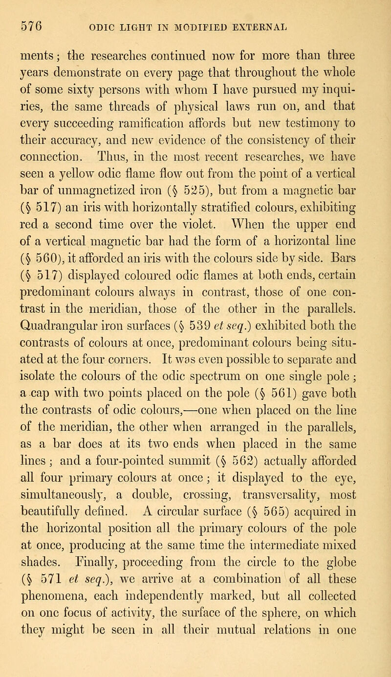 ments; the researches continued now for more than three years demonstrate on every page that throughout the whole of some sixty persons with whom I have pursued my inqui- ries, the same threads of physical laws run on, and that every succeeding ramification affords but new testimony to their accuracy, and new evidence of the consistency of their connection. Thus, in the most recent researches, we have seen a yellow odic flame flow out from the point of a vertical bar of unmagnetized iron (§ 525), but from a magnetic bar ($ 517) an iris with horizontally stratified colours, exhibiting red a second time over the violet. When the upper end of a vertical magnetic bar had the form of a horizontal line (§ 560), it afforded an iris with the colours side by side. Bars (§ 517) displayed coloured odic flames at both ends, certain predominant colours always in contrast, those of one con- trast in the meridian, those of the other in the parallels. Quadrangular iron surfaces (§ 539 et seq.) exhibited both the contrasts of colours at once, predominant colours being situ- ated at the four corners. It was even possible to separate and isolate the colours of the odic spectrum on one single pole; a.cap with two points placed on the pole (§ 561) gave both the contrasts of odic colours,—one when placed on the line of the meridian, the other when arranged in the parallels, as a bar does at its two ends when placed in the same lines ; and a four-pointed summit (§ 562) actually afforded all four primary colours at once ; it displayed to the eye, simultaneously, a double, crossing, transversality, most beautifully defined. A circular surface (§ 565) acquired in the horizontal position all the primary colours of the pole at once, producing at the same time the intermediate mixed shades. Finally, proceeding from the circle to the globe (§ 571 et seq.), we arrive at a combination of all these phenomena, each independently marked, but all collected on one focus of activity, the surface of the sphere, on which they might be seen in all their mutual relations in one