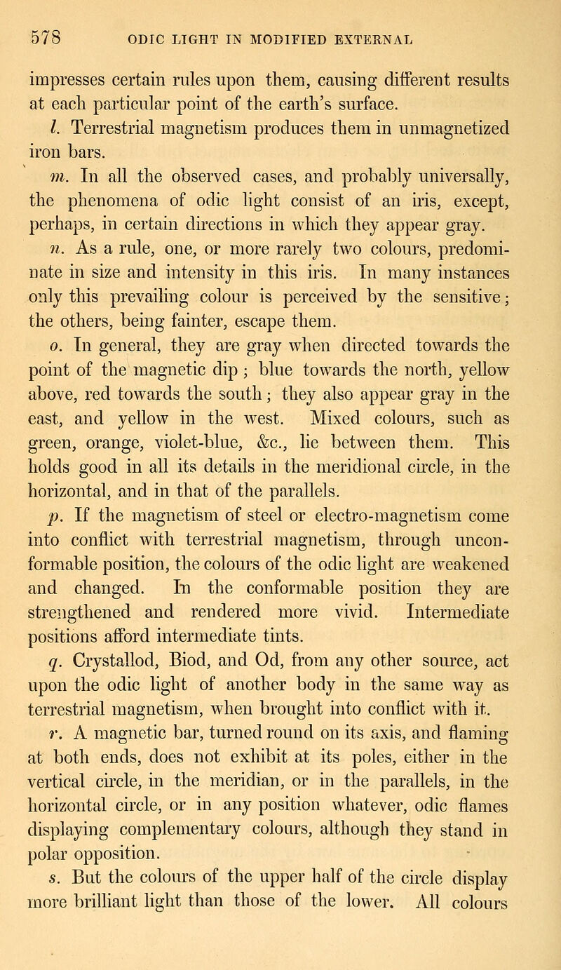 impresses certain rules upon them, causing different results at each particular point of the earth's surface. I. Terrestrial magnetism produces them in unmagnetized iron bars. m. In all the observed cases, and probably universally, the phenomena of odic light consist of an iris, except, perhaps, in certain directions in which they appear gray. n. As a rule, one, or more rarely two colours, predomi- nate in size and intensity in this iris. In many instances only this prevailing colour is perceived by the sensitive; the others, being fainter, escape them. o. In general, they are gray when directed towards the point of the magnetic dip ; blue towards the north, yellow above, red towards the south; they also appear gray in the east, and yellow in the west. Mixed colours, such as green, orange, violet-blue, &c, lie between them. This holds good in all its details in the meridional circle, in the horizontal, and in that of the parallels. p. If the magnetism of steel or electro-magnetism come into conflict with terrestrial magnetism, through uncon- formable position, the colours of the odic light are weakened and changed. In the conformable position they are strengthened and rendered more vivid. Intermediate positions afford intermediate tints. q. Crystallod, Biod, and Od, from any other source, act upon the odic light of another body in the same way as terrestrial magnetism, when brought into conflict with it. r. A magnetic bar, turned round on its axis, and flaming at both ends, does not exhibit at its poles, either in the vertical circle, in the meridian, or in the parallels, in the horizontal circle, or in any position whatever, odic flames displaying complementary colours, although they stand in polar opposition. s. But the colours of the upper half of the circle display more brilliant light than those of the lower. All colours