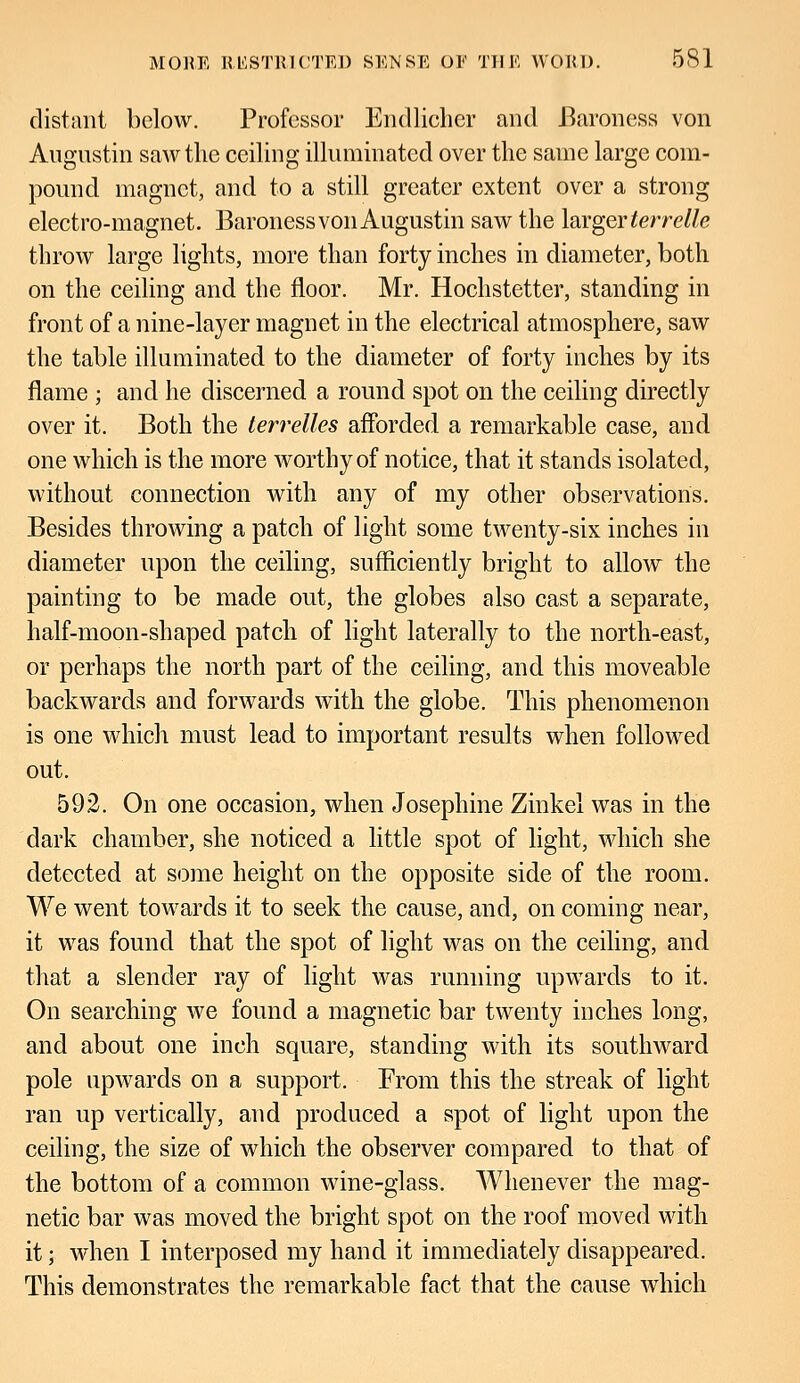 distant below. Professor Endlicher and Baroness von Augustin saw the ceiling illuminated over the same large com- pound magnet, and to a still greater extent over a strong electro-magnet. Baroness von Augustin saw the larger terrelle throw large lights, more than forty inches in diameter, both on the ceiling and the floor. Mr. Hochstetter, standing in front of a nine-layer magnet in the electrical atmosphere, saw the table illuminated to the diameter of forty inches by its flame ; and he discerned a round spot on the ceiling directly over it. Both the terrelles afforded a remarkable case, and one which is the more worthy of notice, that it stands isolated, without connection with any of my other observations. Besides throwing a patch of light some twenty-six inches in diameter upon the ceiling, sufficiently bright to allow the painting to be made out, the globes also cast a separate, half-moon-shaped patch of light laterally to the north-east, or perhaps the north part of the ceiling, and this moveable backwards and forwards with the globe. This phenomenon is one which must lead to important results when followed out. 592. On one occasion, when Josephine Zinkel was in the dark chamber, she noticed a little spot of light, which she detected at some height on the opposite side of the room. We went towards it to seek the cause, and, on coming near, it was found that the spot of light was on the ceiling, and that a slender ray of light was running upwards to it. On searching we found a magnetic bar twenty inches long, and about one inch square, standing with its southward pole upwards on a support. From this the streak of light ran up vertically, and produced a spot of light upon the ceiling, the size of which the observer compared to that of the bottom of a common wine-glass. Whenever the mag- netic bar was moved the bright spot on the roof moved with it; when I interposed my hand it immediately disappeared. This demonstrates the remarkable fact that the cause which