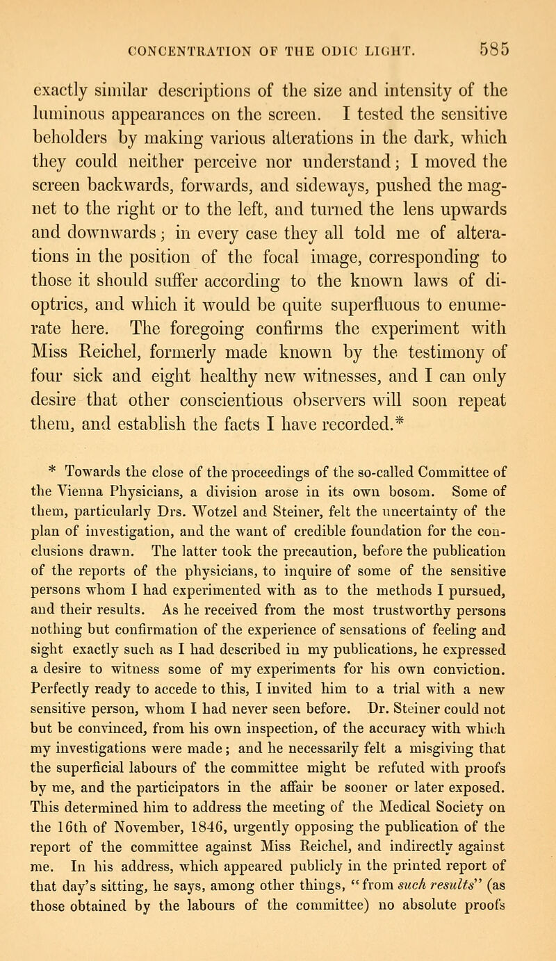 exactly similar descriptions of the size and intensity of the luminous appearances on the screen. I tested the sensitive beholders by making various alterations in the dark, which they could neither perceive nor understand; I moved the screen backwards, forwards, and sideways, pushed the mag- net to the right or to the left, and turned the lens upwards and downwards; in every case they all told me of altera- tions in the position of the focal image, corresponding to those it should suffer according to the known laws of di- optrics, and which it would be quite superfluous to enume- rate here. The foregoing confirms the experiment with Miss Reichel, formerly made known by the testimony of four sick and eight healthy new witnesses, and I can only desire that other conscientious observers will soon repeat them, and establish the facts I have recorded.* * Towards the close of the proceedings of the so-called Committee of the Vienna Physicians, a division arose in its own bosom. Some of them, particularly Drs. Wotzel and Steiner, felt the uncertainty of the plan of investigation, and the want of credible foundation for the con- clusions drawn. The latter took the precaution, before the publication of the reports of the physicians, to inquire of some of the sensitive persons whom I had experimented with as to the methods I pursued, and their results. As he received from the most trustworthy persons nothing but confirmation of the experience of sensations of feeling and sight exactly such as I had described in my publications, he expressed a desire to witness some of my experiments for his own conviction. Perfectly ready to accede to this, I invited him to a trial with a new sensitive person, whom I had never seen before. Dr. Steiner could not but be convinced, from his own inspection, of the accuracy with which my investigations were made; and he necessarily felt a misgiving that the superficial labours of the committee might be refuted with proofs by me, and the participators in the affair be sooner or later exposed. This determined him to address the meeting of the Medical Society on the 16th of November, 1846, urgently opposing the publication of the report of the committee against Miss Reichel, and indirectly against me. In his address, which appeared publicly in the printed report of that day's sitting, he says, among other thiugs, from such results' (as those obtained by the labours of the committee) no absolute proofs