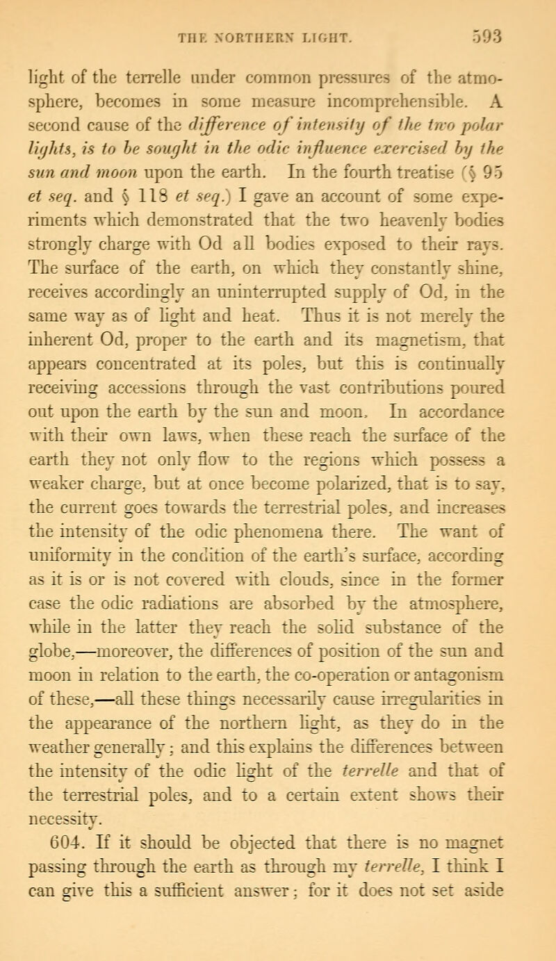 light of the terrelle under common pressures of the atmo- sphere, becomes in some measure incomprehensible. A second cause of the difference of intensity of the two polar lights, is to be sought in the odic influence exercised by the sun and moon upon the earth. In the fourth treatise (§ 95 et seq. and § 118 et seq.) I gave an account of some expe- riments which demonstrated that the two heavenly bodies strongly charge with Od all bodies exposed to their rays. The surface of the earth, on which they constantly shine, receives accordingly an uninterrupted supply of Od, in the same wav as of light and heat. Thus it is not merelv the inherent Od, proper to the earth and its magnetism, that appears concentrated at its poles, but this is continually receiving accessions through the vast contributions poured out upon the earth by the sun and moon, In accordance with their own laws, when these reach the surface of the earth they not only flow to the regions which possess a weaker charge, but at once become polarized, that is to say, the current goes towards the terrestrial poles, and increases the intensity of the odic phenomena there. The want of uniformity in the condition of the earth's surface, according as it is or is not covered with clouds, since in the former case the odic radiations are absorbed by the atmosphere, while in the latter they reach the solid substance of the globe,—moreover, the differences of position of the sun and moon in relation to the earth, the co-operation or antagonism of these,—all these things necessarily cause irregularities in the appearance of the northern light, as they do in the weather generally: and this explains the differences between the intensity of the odic light of the terrelle and that of the terrestrial poles, and to a certain extent shows their necessity. 604. If it should be objected that there is no magnet passing through the earth as through my terrelle, I think I can eive this a sufficient answer: for it does not set aside