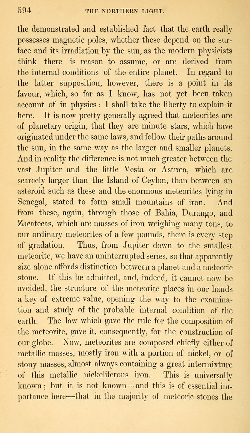 the demonstrated and established fact that the earth really possesses magnetic poles, whether these depend on the sur- face and its irradiation by the sun, as the modern physicists think there is reason to assume, or are derived from the internal conditions of the entire planet. In regard to the latter supposition, however, there is a point in its favour, which, so far as I know, has not yet been taken account of in physics : I shall take the liberty to explain it here. It is now pretty generally agreed that meteorites are of planetary origin, that they are minute stars, which have originated under the same laws, and follow their paths around the sun, in the same way as the larger and smaller planets. And in reality the difference is not much greater between the vast Jupiter and the little Vesta or Astraea, which are scarcely larger than the Island of Ceylon, than between an asteroid such as these and the enormous meteorites lying in Senegal, stated to form small mountains of iron. And from these, again, through those of Bahia, Durango, and Zacatecas, which are masses of iron weighing many tons, to our ordinary meteorites of a few pounds, there is every step of gradation. Thus, from Jupiter down to the smallest meteorite, we have an uninterrupted series, so that apparently size alone affords distinction between a planet and a meteoric stone. If this be admitted, and, indeed, it cannot now be avoided, the structure of the meteorite places in our hands a key of extreme value, opening the way to the examina- tion and study of the probable internal condition of the earth. The law which gave the rule for the composition of the meteorite, gave it, consequently, for the construction of our globe. Now, meteorites are composed chiefly either of metallic masses, mostly iron with a portion of nickel, or of stony masses, almost always containing a great intermixture of this metallic nickeliferous iron. This is universally known; but it is not known—and this is of essential im- portance here—that in the majority of meteoric stones the