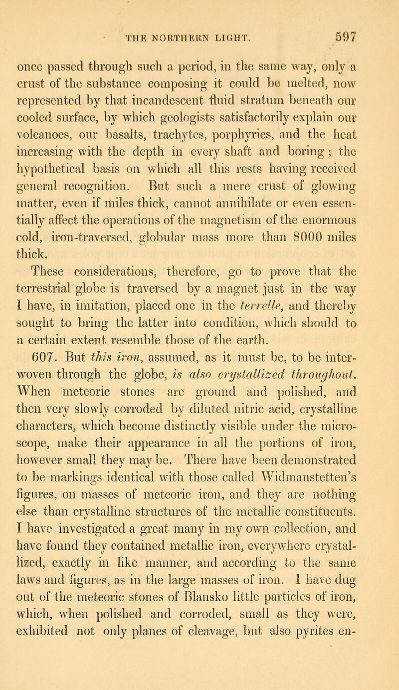 once passed through such a period, in the same way, only a crust of the substance composing it could be melted, now represented by that incandescent fluid stratum beneath our cooled surface, by which geologists satisfactorily explain our volcanoes, our basalts, trachytes, porphyries, and the heat increasing with the depth in every shaft and boring; the hypothetical basis on which all this rests having received general recognition. But such a mere crust of glowing- matter, even if miles thick, cannot annihilate or even essen- tially affect the operations of the magnetism of the enormous cold, iron-traversed, globular mass more than 8000 miles thick. These considerations, therefore, go to prove that the terrestrial globe is traversed by a magnet just in the way I have, in imitation, placed one in the terrelle, and thereby sought to bring the latter into condition, which should to a certain extent resemble those of the earth. 607. But this iron, assumed, as it must be, to be inter- woven through the globe, is also crystallized throughout. When meteoric stones are ground and polished, and then very slowly corroded by diluted nitric acid, crystalline characters, which become distinctly visible under the micro- scope, make their appearance in all the portions of iron, however small they may be. There have been demonstrated to be markings identical with those called Widmanstetten's figures, on masses of meteoric iron, and they are nothing else than crystalline structures of the metallic constituents. I have investigated a great many in my own collection, and have found they contained metallic iron, everywhere crystal- lized, exactly in like manner, and according to the same laws and figures, as in the large masses of iron. I have dug out of the meteoric stones of Blansko little particles of iron, which, when polished and corroded, small as they were, exhibited not only planes of cleavage, but also pyrites en-