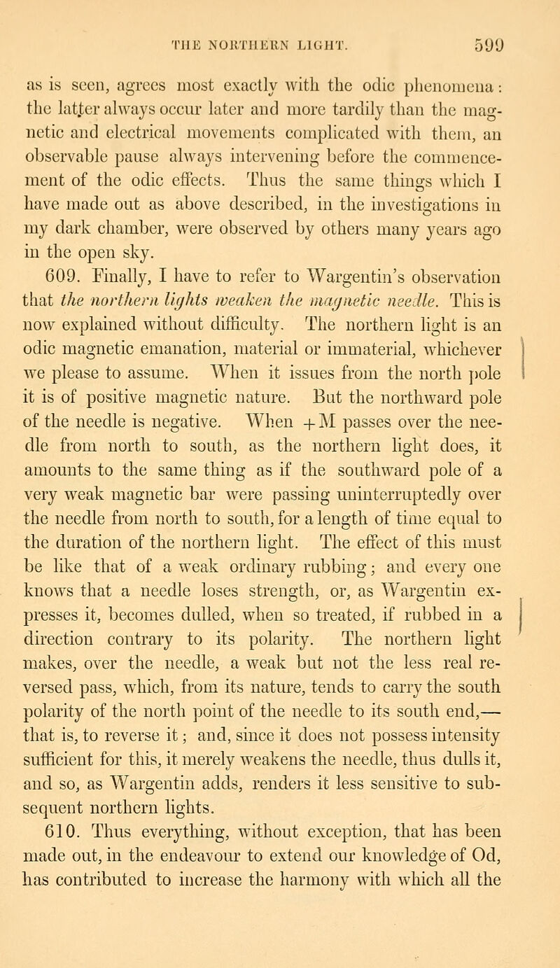 as is seen, agrees most exactly with the odic phenomena: the lat.ter always occur later and more tardily than the mag- netic and electrical movements complicated with them, an observable pause always intervening before the commence- ment of the odic effects. Thus the same things which I have made out as above described, in the investigations in my dark chamber, were observed by others many years ago in the open sky. 609. Finally, I have to refer to Wargentin's observation that the northern lights weaken the magnetic needle. This is now explained without difficulty. The northern light is an oclic magnetic emanation, material or immaterial, whichever we please to assume. When it issues from the north pole it is of positive magnetic nature. But the northward pole of the needle is negative. When + M passes over the nee- dle from north to south, as the northern light does, it amounts to the same thing as if the southward pole of a very weak magnetic bar were passing uninterruptedly over the needle from north to south, for a length of time equal to the duration of the northern light. The effect of this must be like that of a weak ordinary rubbing; and every one knows that a needle loses strength, or, as Wargentin ex- presses it, becomes dulled, when so treated, if rubbed in a direction contrary to its polarity. The northern light makes, over the needle, a weak but not the less real re- versed pass, which, from its nature, tends to carry the south polarity of the north point of the needle to its south end,— that is, to reverse it; and, since it does not possess intensity sufficient for this, it merely weakens the needle, thus dulls it, and so, as Wargentin adds, renders it less sensitive to sub- sequent northern lights. 610. Thus everything, without exception, that has been made out, in the endeavour to extend our knowledge of Od, has contributed to increase the harmony with which all the