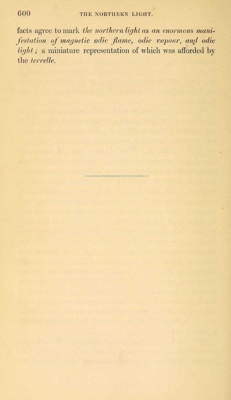 facts agree to mark the northern light as an enormous mani- festation of magnetic odic fame, odic vapour, and odic light; a miniature representation of which was afforded by the terrelle.