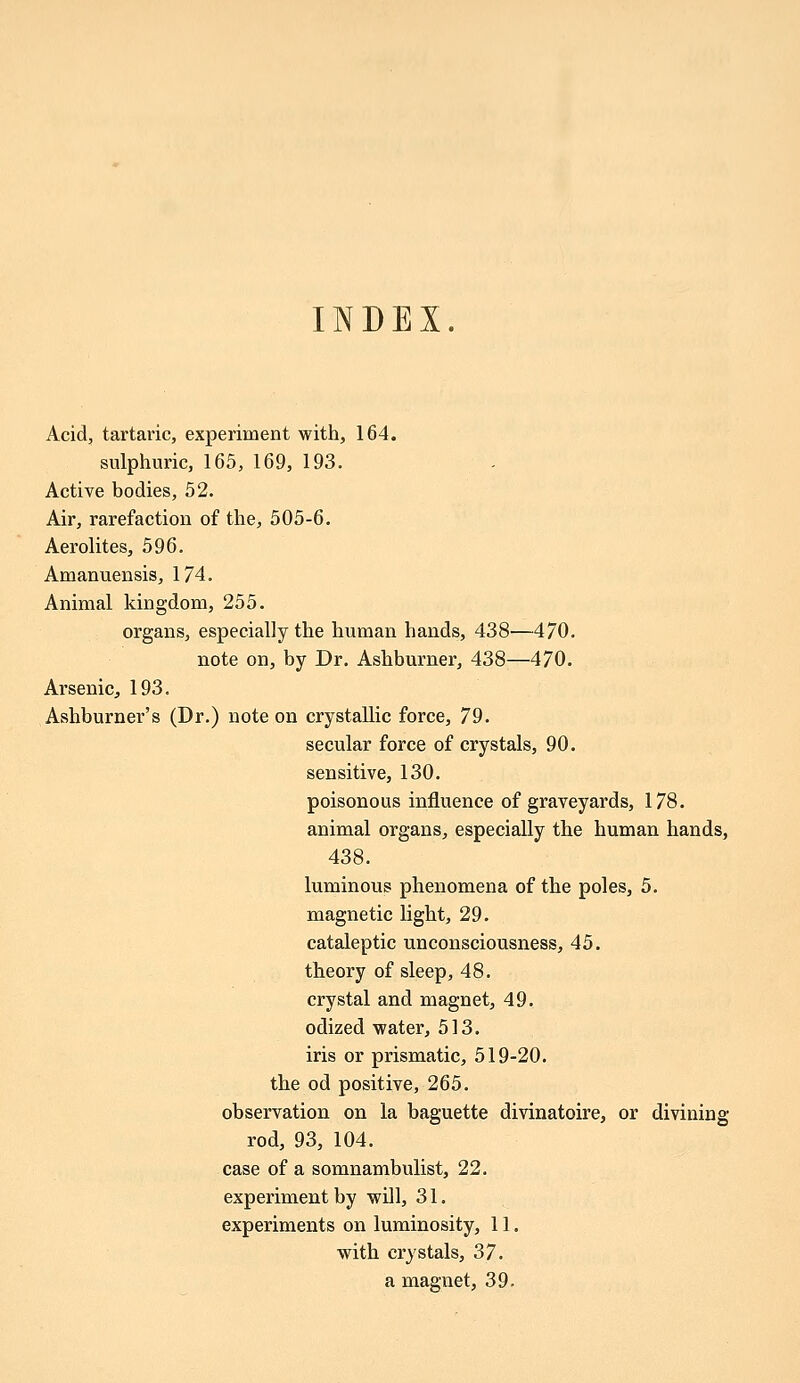 INDEX. Acid, tartaric, experiment with, 164. sulphuric, 165, 169, 193. Active bodies, 52. Air, rarefaction of the, 505-6. Aerolites, 596. Amanuensis, 174. Animal kingdom, 255. organs, especially the human hands, 438—470. note on, by Dr. Ashburner, 438—470. Arsenic, 193. Ashburner's (Dr.) note on crystallic force, 79. secular force of crystals, 90. sensitive, 130. poisonous influence of graveyards, 178. animal organs, especially the human hands, 438. luminous phenomena of the poles, 5. magnetic light, 29. cataleptic unconsciousness, 45. theory of sleep, 48. crystal and magnet, 49. odized water, 513. iris or prismatic, 519-20. the od positive, 265. observation on la baguette divinatoire, or divining rod, 93, 104. case of a somnambulist, 22. experiment by will, 31. experiments on luminosity, 11. with crystals, 37. a magnet, 39.