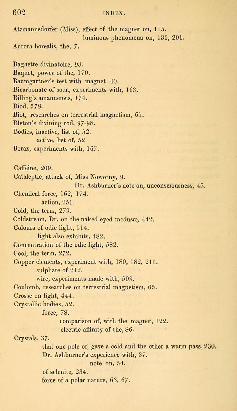 Atzmannsdorfer (Miss), effect of the magnet on, 115. luminous phenomena on, 136, 201. Aurora borealis, the, 7. Baguette divinatoire, 93. Baquet, power of the, 170. Baumgartner's test with magnet, 40. Bicarbonate of soda, experiments with, 163. Billing's amanuensis, 174. Biod, 578. Biot, researches on terrestrial magnetism, 65. Bleton's divining rod, 97-98. Bodies, inactive, list of, 52. active, list of, 52. Borax, experiments with, 167. Caffeine, 209. Cataleptic, attack of, Miss Nowotny, 9. Dr. Ashburner'snote on, unconsciousness, 45. Chemical force, 162, 174. action, 251. Cold, the term, 279. Coldstream, Dr. on the naked-eyed medusae, 442. Colours of odic light, 514. light also exhibits, 482. Concentration of the odic light, 582. Cool, the term, 272. Copper elements, experiment with, 180, 182, 211. sulphate of 212. wire, experiments made with, 509. Coulomb, researches on terrestrial magnetism, 65. Crosse on light, 444. Crystallic bodies, 52. force, 78. comparison of, with the magnet, 122. electric affinity of the, 86. Crystals, 37- that one pole of, gave a cold and the other a warm pass, 230. Dr. Ashburner's experience with, 37. note on, 54. of selenite, 234. force of a polar nature, 63, 67.