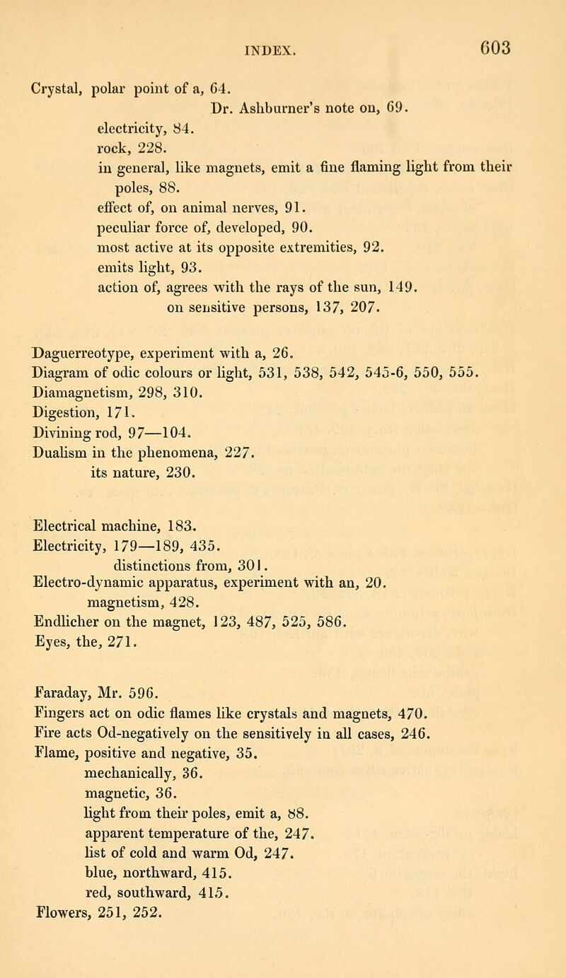 Crystal, polar point of a, 64. Dr. Ashburner's note on, 69. electricity, 84. rock, 228. in general, like magnets, emit a fine flaming light from their poles, 88. effect of, on animal nerves, 91. peculiar force of, developed, 90. most active at its opposite extremities, 92. emits light, 93. action of, agrees with the rays of the sun, 149. on sensitive persons, 137, 207. Daguerreotype, experiment with a, 26. Diagram of odic colours or light, 531, 538, 542, 545-6, 550, 555. Diamagnetism, 298, 310. Digestion, 171. Divining rod, 97—104. Dualism in the phenomena, 227. its nature, 230. Electrical machine, 183. Electricity, 179—189, 435. distinctions from, 301. Electro-dynamic apparatus, experiment with an, 20. magnetism, 428. Endlicher on the magnet, 123, 487, 525, 586. Eyes, the, 271. Faraday, Mr. 596. Fingers act on odic flames like crystals and magnets, 470. Fire acts Od-negatively on the sensitively in all cases, 246. Flame, positive and negative, 35. mechanically, 36. magnetic, 36. light from their poles, emit a, 88. apparent temperature of the, 247. list of cold and warm Od, 247. blue, northward, 415. red, southward, 415. Flowers, 251, 252.