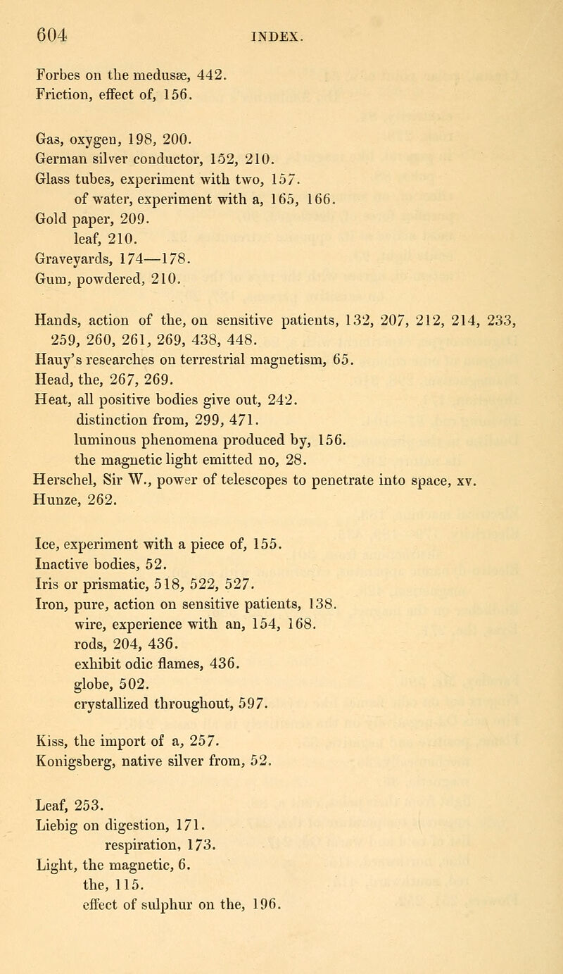 Forbes on the medusae, 442. Friction, effect of, 156. Gas, oxygen, 198, 200. German silver conductor, 152, 210. Glass tubes, experiment with two, 157. of water, experiment with a, 165, 166. Gold paper, 209. leaf, 210. Graveyards, 174—178. Gum, powdered, 210. Hands, action of the, on sensitive patients, 132, 207, 212, 214, 233, 259, 260, 261, 269, 438, 448. Hauy's researches on terrestrial magnetism, 65. Head, the, 267, 269. Heat, all positive bodies give out, 242. distinction from, 299, 471. luminous phenomena produced by, 156. the magnetic light emitted no, 28. Herschel, Sir W., power of telescopes to penetrate into space, xv. Hunze, 262. Ice, experiment with a piece of, 155. Inactive bodies, 52. Iris or prismatic, 518, 522, 527. Iron, pure, action on sensitive patients, 138. wire, experience with an, 154, 168. rods, 204, 436. exhibit odic flames, 436. globe, 502. crystallized throughout, 597. Kiss, the import of a, 257. Konigsberg, native silver from, 52. Leaf, 253. Liebig on digestion, 171. respiration, 173. Light, the magnetic, 6. the, 115. effect of sulphur on the, 196.