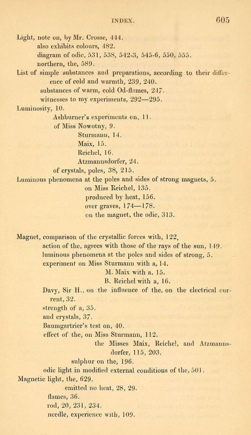 Light, note on, by Mr. Crosse, 444. also exhibits colours, 482. diagram of oclic, 531, 538, 542-3, 545-6, 550, 555. northern, the, 589. List of simple substances and preparations, according to their differ- ence of cold and warmth, 239, 240. substances of warm, cold Od-flames, 247. witnesses to my experiments, 292—295. Luminosity, 10. Ashburner's experiments on, 11. of Miss Nowotny, 9. Sturmann, 14. Maix, 15. Reichel, 16. Atzmannsdorfer, 24. of crystals, poles, 38, 215. Luminous phenomena at the poles and sides of strong magnets, 5. on Miss Reichel, 135. produced by heat, 156. over graves, 174—178. on the magnet, the odic, 313. Magnet, comparison of the crystallic forces with, 122. action of the, agrees with those of the rays of the sun, 149. luminous phenomena at the poles and sides of strong, 5. experiment on Miss Sturmann with a, 14. M. Maix with a, 15. B. Reichel with a, 16. Davy, Sir H., on the influence of the, on the electrical cur- rent, 32. strength of a, 35. and crystals, 37. Baumgartrier's test on, 40. effect of the, on Miss Sturmann, 112. the Misses Maix, Reichel, and Atzmanns- dorfer, 115, 203. sulphur on the, 196. odic light in modified external conditions of the, 501. Magnetic light, the, 629. emitted no heat, 28, 29. flames, 36. rod, 20, 231, 234. needle, experience with, 109.