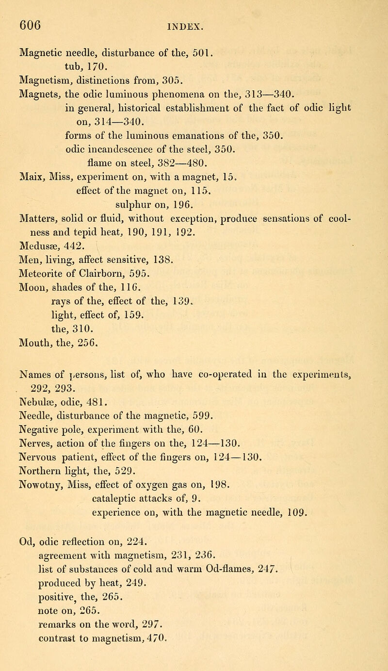 Magnetic needle, disturbance of the, 501. tub, 170. Magnetism, distinctions from, 305. Magnets, the odic luminous phenomena on tbe, 313—340. in general, historical establishment of the fact of odic light on, 314—340. forms of the luminous emanations of the, 350. odic incandescence of the steel, 350. flame on steel, 382—480. Maix, Miss, experiment on, with a magnet, 15. effect of the magnet on, 115. sulphur on, 196. Matters, solid or fluid, without exception, produce sensations of cool- ness and tepid heat, 190, 191, 192. Medusae, 442. Men, living, affect sensitive, 138. Meteorite of Clairborn, 595. Moon, shades of the, 11G. rays of the, effect of the, 139. light, effect of, 159. the, 310. Mouth, the, 256. Names of persons, list of, who have co-operated in the experiments, 292, 293. Nebulee, odic, 481. Needle, disturbance of the magnetic, 599. Negative pole, experiment with the, 60. Nerves, action of the fingers on the, 124—130. Nervous patient, effect of the fingers on, 124—130. Northern light, the, 529. Nowotny, Miss, effect of oxygen gas on, 198. cataleptic attacks of, 9. experience on, with the magnetic needle, 109. Od, odic reflection on, 224. agreement with magnetism, 231, 236. list of substances of cold and warm Od-flames, 247. produced by heat, 249. positive, the, 265. note on, 265. remarks on the word, 297. contrast to magnetism,4/0.