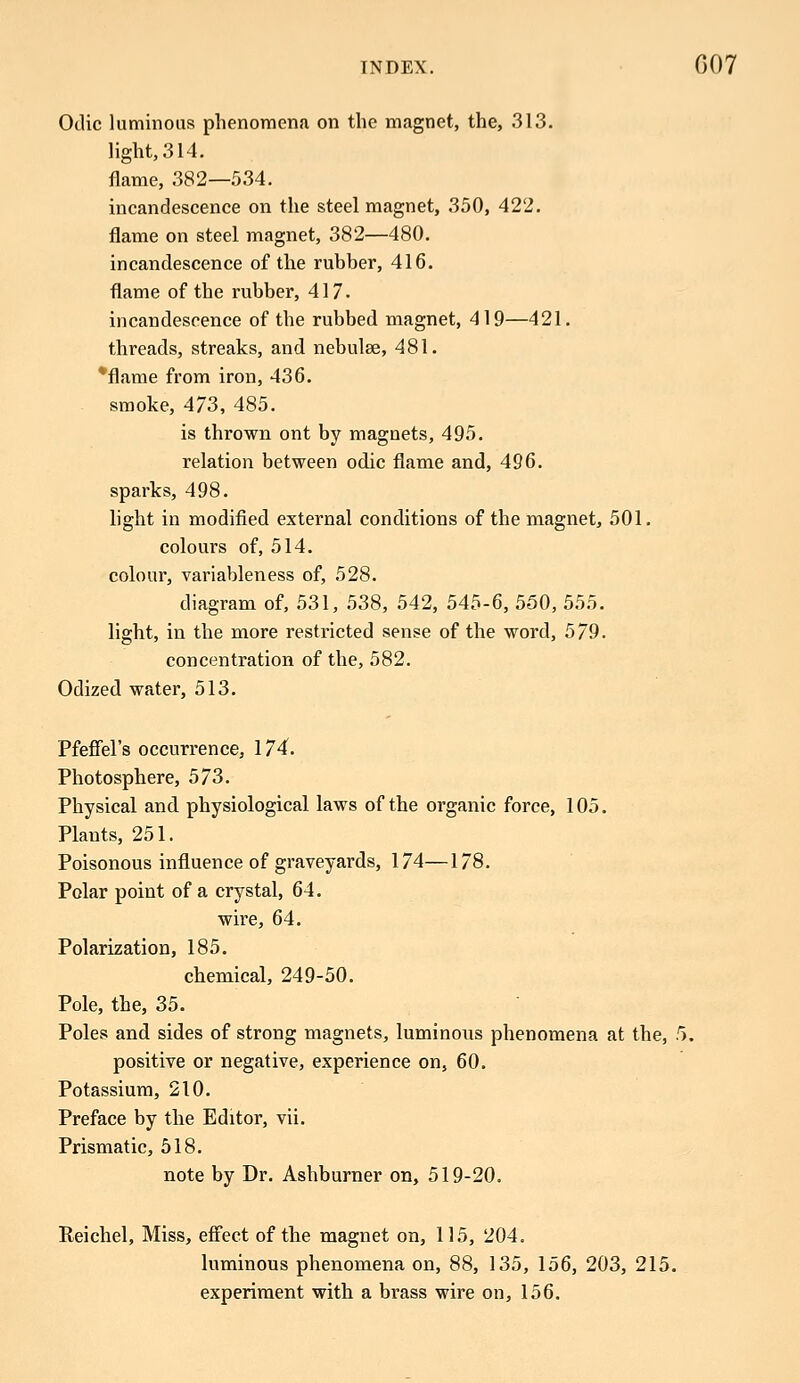 Odic luminous phenomena on the magnet, the, 313. light, 314. flame, 382—534. incandescence on the steel magnet, 350, 422. flame on steel magnet, 382—480. incandescence of the rubber, 416. flame of the rubber, 417. incandescence of the rubbed magnet, 419—421. threads, streaks, and nebulae, 481. *flame from iron, 436. smoke, 473, 485. is thrown ont by magnets, 495. relation between odic flame and, 496. sparks, 498. light in modified external conditions of the magnet, 501. colours of, 514. colour, variableness of, 528. diagram of, 531, 538, 542, 545-6, 550, 555. light, in the more restricted sense of the word, 579. concentration of the, 582. Odized water, 513. Pfeffel's occurrence, 174. Photosphere, 573. Physical and physiological laws of the organic force, 105. Plants, 251. Poisonous influence of graveyards, 174—178. Polar point of a crystal, 64. wire, 64. Polarization, 185. chemical, 249-50. Pole, the, 35. Poles and sides of strong magnets, luminous phenomena at the, 5. positive or negative, experience on, 60. Potassium, 210. Preface by the Editor, vii. Prismatic, 518. note by Dr. Ashburner on, 519-20. Reichel, Miss, effect of the magnet on, 115, 204. luminous phenomena on, 88, 135, 156, 203, 215. experiment with a brass wire on, 156.