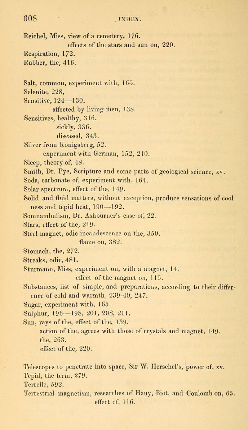 Reichel, Miss, view of a cemetery, 176. effects of the stars and sun on, 220. Respiration, 172. Rubber, the, 416. Salt, common, experiment with, 165. Selenite, 228, Sensitive, 124—130. affected by living men, 138. Sensitives, healthy, 316. sickly, 336. diseased, 343. Silver from Konigsberg, 52. experiment with German, 152, 210. Sleep, theory of, 48. Smith, Dr. Pye, Scripture and some parts of geological science, xv. Soda, carbonate of, experiment with, 164. Solar spectrum, effect of the, 149. Solid and fluid matters, without exception, produce sensations of cool- ness and tepid heat, 190—192. Somnambulism, Dr. Ashburner's case of, 22. Stars, effect of the, 219. Steel magnet, odic incandescence on the, 350. flame on, 382. Stomach, the, 272. Streaks, odic, 481. Sturmann, Miss, experiment on, with a magnet, 14. effect of the magnet on, 115. Substances, list of simple, and preparations, according to their differ- ence of cold and warmth, 239-40, 247. Sugar, experiment with, 165. Sulphur, 196—198, 201, 208, 211. Sun, rays of the, effect of tbe, 139. action of the, agrees with those of crystals and magnet, 149. the, 263. effect of the, 220. Telescopes to penetrate into space, Sir W. HerscheFs, power of, xv. Tepid, the term, 279. Terrelle, 592. Terrestrial magnetism, researches of Hauy, Biot, and Coulomb on, 65. effect of, 116.