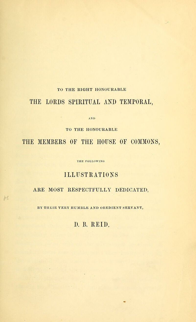 TO THE RIGHT HONOURABLE THE LORDS SPIRITUAL AND TEMPORAL, TO THE HONOURABLE THE MEMBERS OF THE HOUSE OF COMMONS, THE FOLLOWING ILLUSTRATIONS ARE MOST RESPECTFULLY DEDICATED, BY TILE lit VERY HUMBLE AND OBEDIENT SERVANT, D. B. REID.