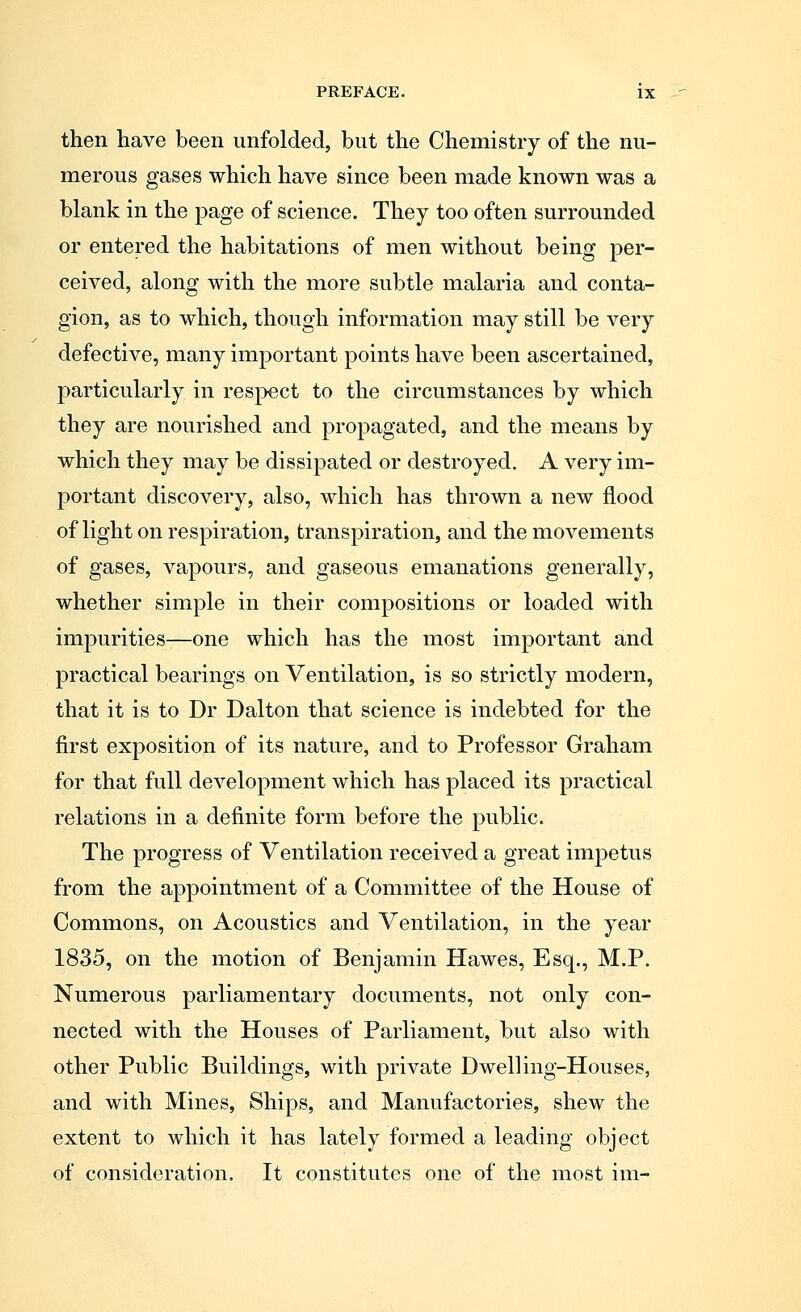 then have been unfolded, but the Chemistry of the nu- merous gases which have since been made known was a blank in the page of science. They too often surrounded or entered the habitations of men without being per- ceived, along with the more subtle malaria and conta- gion, as to which, though information may still be very defective, many important points have been ascertained, particularly in respect to the circumstances by which they are nourished and propagated, and the means by which they may be dissipated or destroyed. A very im- portant discovery, also, which has thrown a new flood of light on respiration, transpiration, and the movements of gases, vapours, and gaseous emanations generally, whether simple in their compositions or loaded with impurities—one which has the most important and practical bearings on Ventilation, is so strictly modern, that it is to Dr Dalton that science is indebted for the first exposition of its nature, and to Professor Graham for that full development which has placed its practical relations in a definite form before the public. The progress of Ventilation received a great impetus from the appointment of a Committee of the House of Commons, on Acoustics and Ventilation, in the year 1835, on the motion of Benjamin Hawes, Esq., M.P. Numerous parliamentary documents, not only con- nected with the Houses of Parliament, but also with other Public Buildings, with private Dwelling-Houses, and with Mines, Ships, and Manufactories, shew the extent to which it has lately formed a leading object of consideration. It constitutes one of the most im-