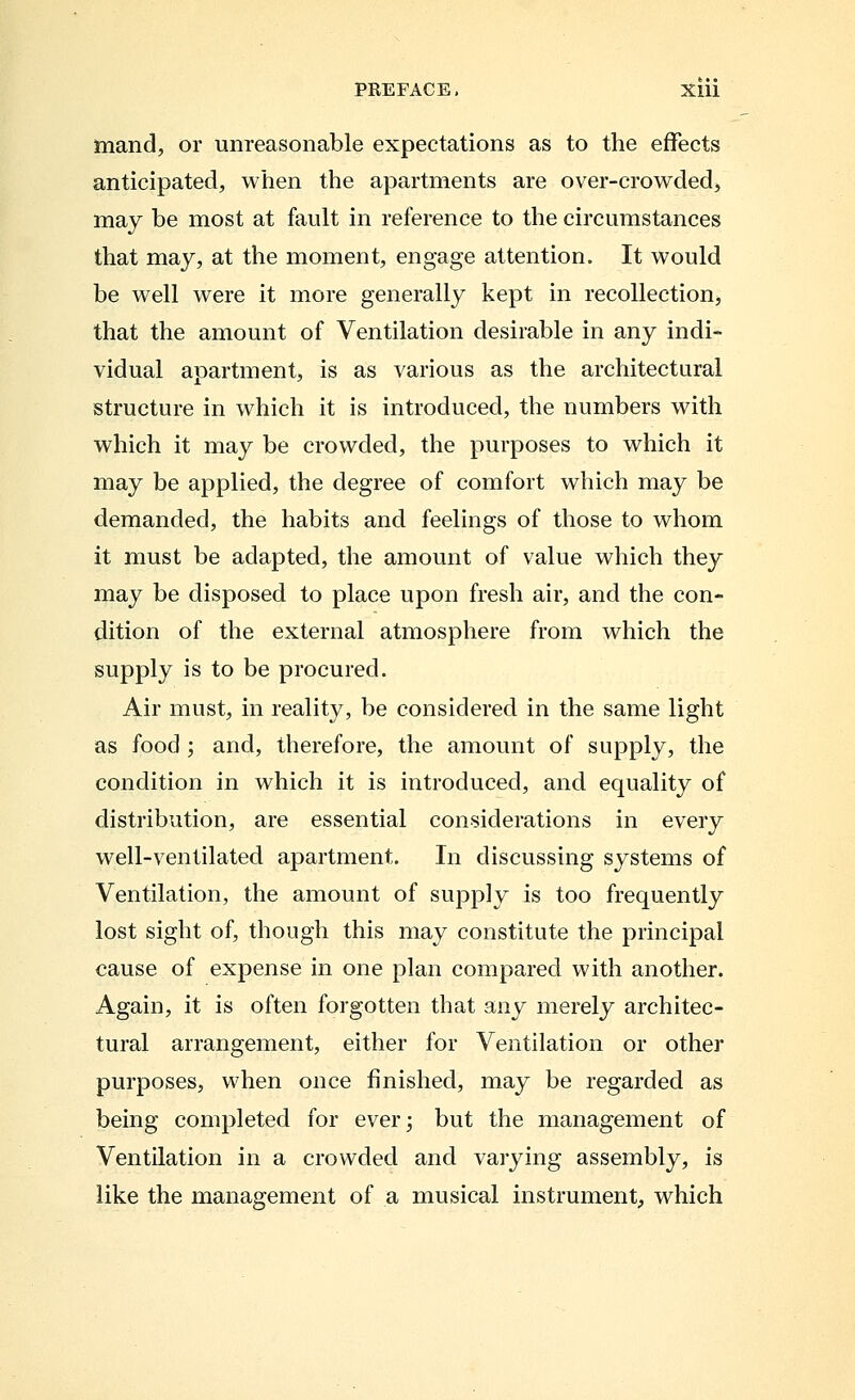 mand, or unreasonable expectations as to the effects anticipated, when the apartments are over-crowded, may be most at fault in reference to the circumstances that may, at the moment, engage attention. It would be well were it more generally kept in recollection, that the amount of Ventilation desirable in any indi- vidual apartment, is as various as the architectural structure in which it is introduced, the numbers with which it may be crowded, the purposes to which it may be applied, the degree of comfort which may be demanded, the habits and feelings of those to whom it must be adapted, the amount of value which they may be disposed to place upon fresh air, and the con- dition of the external atmosphere from which the supply is to be procured. Air must, in reality, be considered in the same light as food ; and, therefore, the amount of supply, the condition in which it is introduced, and equality of distribution, are essential considerations in every well-ventilated apartment. In discussing systems of Ventilation, the amount of supply is too frequently lost sight of, though this may constitute the principal cause of expense in one plan compared with another. Again, it is often forgotten that any merely architec- tural arrangement, either for Ventilation or other purposes, when once finished, may be regarded as being completed for ever; but the management of Ventilation in a crowded and varying assembly, is like the management of a musical instrument, which