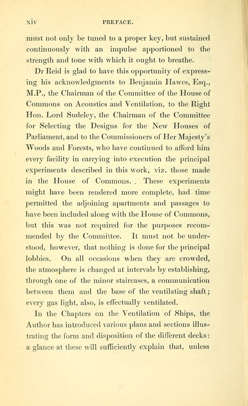 must not only be tuned to a proper key, but sustained continuously with an impulse apportioned to the strength and tone with which it ought to breathe. Dr Reid is glad to have this opportunity of express- ing his acknowledgments to Benjamin Hawes, Esq., M.P., the Chairman of the Committee of the House of Commons on Acoustics and Ventilation, to the Right Hon. Lord Sudeley, the Chairman of the Committee for Selecting the Designs for the New Houses of Parliament, and to the Commissioners of Her Majesty's Woods and Forests, who have continued to afford him every facility in carrying into execution the principal experiments described in this work, viz. those made in the House of Commons. . These experiments might have been rendered more complete, had time permitted the adjoining apartments and passages to have been included along with the House of Commons, but this was not required for the purposes recom- mended by the Committee. It must not be under- stood, however, that nothing is done for the principal lobbies. On all occasions when they are crowded, the atmosphere is changed at intervals by establishing, through one of the minor staircases, a communication between them and the base of the ventilating shaft; every gas light, also, is effectually ventilated. In the Chapters on the Ventilation of Ships, the Author has introduced various plans and sections illus- trating the form and disposition of the different decks: a glance at these will sufficiently explain that, unless