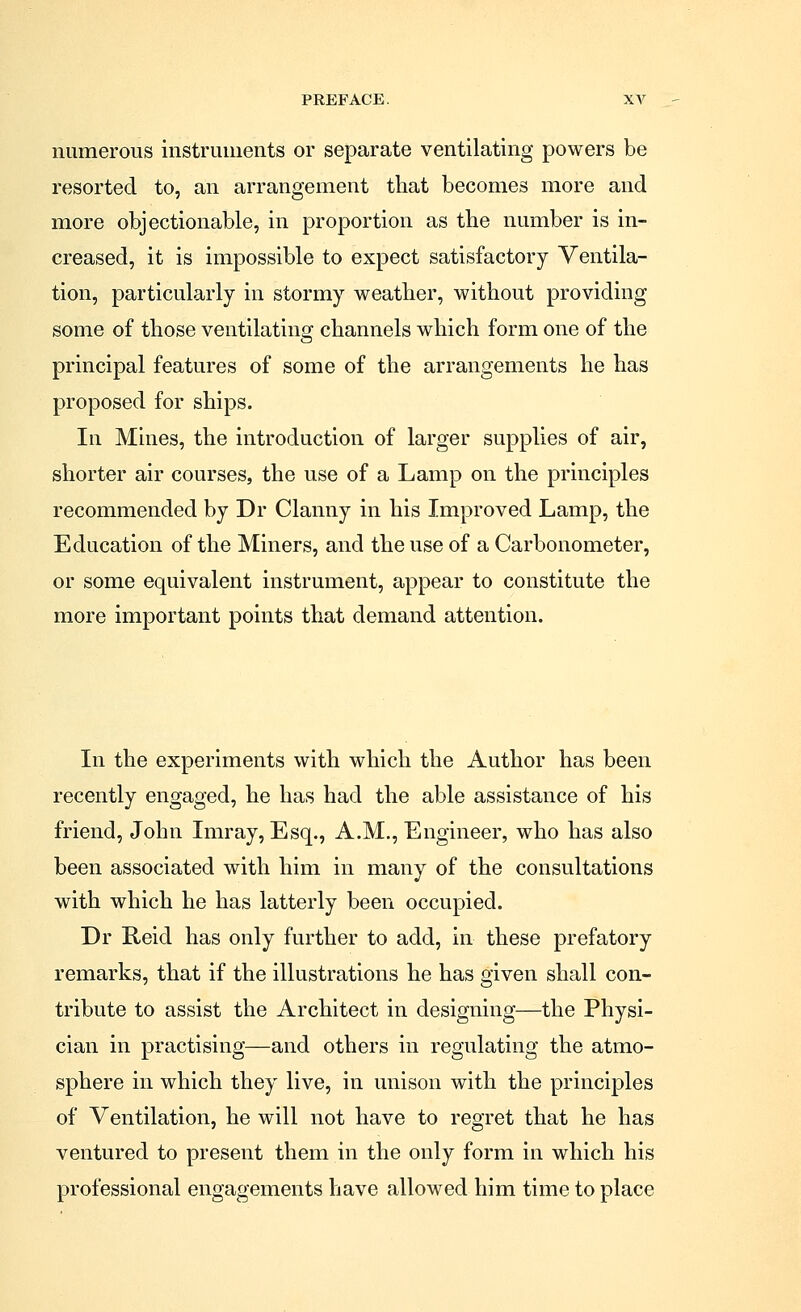 numerous instruments or separate ventilating powers be resorted to, an arrangement that becomes more and more objectionable, in proportion as the number is in- creased, it is impossible to expect satisfactory Ventila- tion, particularly in stormy weather, without providing some of those ventilating channels which form one of the principal features of some of the arrangements he has proposed for ships. In Mines, the introduction of larger supplies of air, shorter air courses, the use of a Lamp on the principles recommended by Dr Clanny in his Improved Lamp, the Education of the Miners, and the use of a Carbonometer, or some equivalent instrument, appear to constitute the more important points that demand attention. In the experiments with which the Author has been recently engaged, he has had the able assistance of his friend, John Imray, Esq., A.M., Engineer, who has also been associated with him in many of the consultations with which he has latterly been occupied. Dr Reid has only further to add, in these prefatory remarks, that if the illustrations he has given shall con- tribute to assist the Architect in designing—the Physi- cian in practising—and others in regulating the atmo- sphere in which they live, in unison with the principles of Ventilation, he will not have to regret that he has ventured to present them in the only form in which his professional engagements have allowed him time to place